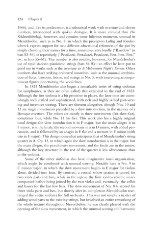 124    Chapter 8

1966), and, like its predecessor, is a substantial work with overture and eleven
numbers, interspersed with spoken dialogue. It is more comical than Die
Soldatenliebschaft, however, and contains some hilarious moments, unusual in
Mendelssohn, such as in No. 8, in which the preceptors Luftig and Kinder-
schreck express support for two different educational reformers of the past by
simply chanting their names for a time, sometimes very loudly (“Basedow” in
bars 53–54) or repetitively (“Pestalozzi, Pestalozzi, Pestalozzi, Pest, Pest, Pest,”
etc. in bars 55–61). This number is also notable, however, for Mendelssohn’s
use of rapid staccato pianissimo strings (bars 84 ff.)—an effect he later put to
good use in works such as the overture to A Midsummer Night’s Dream. Other
numbers also have striking orchestral sonorities, such as the unusual combina-
tion of flutes, bassoons, horns, and strings in No. 3, with interesting accompa-
niment figures punctuating the vocal lines.
      In 1821 Mendelssohn also began a remarkable series of string sinfonias
(or symphonies, as they are often called) that extended to the end of 1823.
Although the first sinfonia is a bit primitive in places, the later ones are aston-
ishingly well crafted and sophisticated, with rich and highly skilled part-writ-
ing and inventive scoring. There are thirteen altogether, though Nos. 10 and
13 are single movements preceded by a slow introduction, in the manner of a
Baroque overture. The others are mostly in three movements (fast-slow-fast),
sometimes four, while No. 11 has five. This work also has a highly original
tonal design: the slow introduction is in F major, but the main allegro is in
F minor, as is the finale; the second movement is in D minor, with added per-
cussion, and is followed by an adagio in E flat and a menuet in F minor (with
trio in F major). This design somewhat anticipates that of Mendelssohn’s string
quartet in A, Op. 13, in which again the slow introduction is in the major, but
the main allegro, the penultimate movement, and the finale are in the minor,
although the key structure in the rest of the quartet is less adventurous than
in the sinfonia.
      Some of the other sinfonias also have imaginative tonal organization,
which might be combined with unusual scoring. Notable here is No. 9 in
C minor/major, in which the slow movement begins in E major for violins
alone, divided into four. By contrast, a central minore section is scored for
two viola parts and bass, while in the reprise the four violins resume unac-
companied before being joined by the two violas and, eventually, the cellos
and basses for the last few bars. The slow movement of No. 8 is scored for
three viola parts and bass, but shortly after its completion Mendelssohn rear-
ranged the entire sinfonia for full orchestra. This was not simply a matter of
adding wind parts to the existing strings, but involved an entire reworking of
the whole texture throughout. Nevertheless, he was clearly pleased with the
opening of the slow movement, in which the unusual scoring and harmonic
 