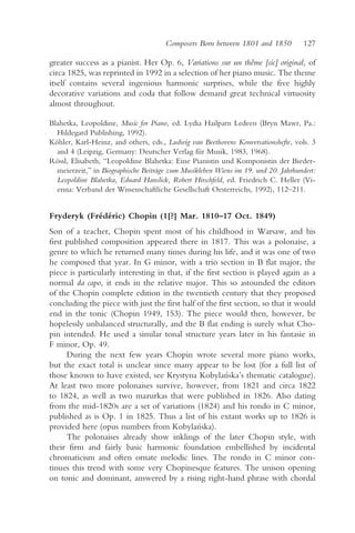 Composers Born between 1801 and 1850          127

greater success as a pianist. Her Op. 6, Variations sur un thême [sic] original, of
circa 1825, was reprinted in 1992 in a selection of her piano music. The theme
itself contains several ingenious harmonic surprises, while the five highly
decorative variations and coda that follow demand great technical virtuosity
almost throughout.

Blahetka, Leopoldine, Music for Piano, ed. Lydia Hailparn Ledeen (Bryn Mawr, Pa.:
  Hildegard Publishing, 1992).
Köhler, Karl-Heinz, and others, eds., Ludwig van Beethovens Konversationshefte, vols. 3
  and 4 (Leipzig, Germany: Deutscher Verlag für Musik, 1983, 1968).
Rössl, Elisabeth, “Leopoldine Blahetka: Eine Pianistin und Komponistin der Bieder-
  meierzeit,” in Biographische Beiträge zum Musikleben Wiens im 19. und 20. Jahrhundert:
  Leopoldine Blahetka, Eduard Hanslick, Robert Hirschfeld, ed. Friedrich C. Heller (Vi-
  enna: Verband der Wissenschaftliche Gesellschaft Oesterreichs, 1992), 112–211.


Fryderyk (Frédéric) Chopin (1[?] Mar. 1810–17 Oct. 1849)
Son of a teacher, Chopin spent most of his childhood in Warsaw, and his
first published composition appeared there in 1817. This was a polonaise, a
genre to which he returned many times during his life, and it was one of two
he composed that year. In G minor, with a trio section in B flat major, the
piece is particularly interesting in that, if the first section is played again as a
normal da capo, it ends in the relative major. This so astounded the editors
of the Chopin complete edition in the twentieth century that they proposed
concluding the piece with just the first half of the first section, so that it would
end in the tonic (Chopin 1949, 153). The piece would then, however, be
hopelessly unbalanced structurally, and the B flat ending is surely what Cho-
pin intended. He used a similar tonal structure years later in his fantasie in
F minor, Op. 49.
      During the next few years Chopin wrote several more piano works,
but the exact total is unclear since many appear to be lost (for a full list of
those known to have existed, see Krystyna Kobylan        ´ska’s thematic catalogue).
At least two more polonaises survive, however, from 1821 and circa 1822
to 1824, as well as two mazurkas that were published in 1826. Also dating
from the mid-1820s are a set of variations (1824) and his rondo in C minor,
published as is Op. 1 in 1825. Thus a list of his extant works up to 1826 is
provided here (opus numbers from Kobylan        ´ska).
      The polonaises already show inklings of the later Chopin style, with
their firm and fairly basic harmonic foundation embellished by incidental
chromaticism and often ornate melodic lines. The rondo in C minor con-
tinues this trend with some very Chopinesque features. The unison opening
on tonic and dominant, answered by a rising right-hand phrase with chordal
 