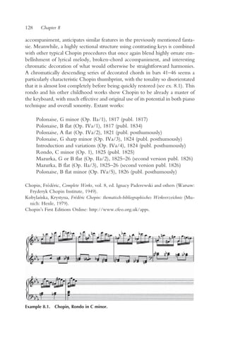 128     Chapter 8

accompaniment, anticipates similar features in the previously mentioned fanta-
sie. Meanwhile, a highly sectional structure using contrasting keys is combined
with other typical Chopin procedures that once again blend highly ornate em-
bellishment of lyrical melody, broken-chord accompaniment, and interesting
chromatic decoration of what would otherwise be straightforward harmonies.
A chromatically descending series of decorated chords in bars 41–46 seems a
particularly characteristic Chopin thumbprint, with the tonality so disorientated
that it is almost lost completely before being quickly restored (see ex. 8.1). This
rondo and his other childhood works show Chopin to be already a master of
the keyboard, with much effective and original use of its potential in both piano
technique and overall sonority. Extant works:

      Polonaise, G minor (Op. IIa/1), 1817 (publ. 1817)
      Polonaise, B flat (Op. IVa/1), 1817 (publ. 1834)
      Polonaise, A flat (Op. IVa/2), 1821 (publ. posthumously)
      Polonaise, G sharp minor (Op. IVa/3), 1824 (publ. posthumously)
      Introduction and variations (Op. IVa/4), 1824 (publ. posthumously)
      Rondo, C minor (Op. 1), 1825 (publ. 1825)
      Mazurka, G or B flat (Op. IIa/2), 1825–26 (second version publ. 1826)
      Mazurka, B flat (Op. IIa/3), 1825–26 (second version publ. 1826)
      Polonaise, B flat minor (Op. IVa/5), 1826 (publ. posthumously)

Chopin, Frédéric, Complete Works, vol. 8, ed. Ignacy Paderewski and others (Warsaw:
  Fryderyk Chopin Institute, 1949).
Kobylan´ska, Krystyna, Frédéric Chopin: thematisch-bibliographisches Werkverzeichnis (Mu-
  nich: Henle, 1979).
Chopin’s First Editions Online: http://www.cfeo.org.uk/apps.




Example 8.1. Chopin, Rondo in C minor.
 