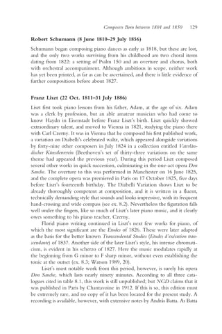 Composers Born between 1801 and 1850       129

Robert Schumann (8 June 1810–29 July 1856)
Schumann began composing piano dances as early as 1818, but these are lost,
and the only two works surviving from his childhood are two choral items
dating from 1822: a setting of Psalm 150 and an overture and chorus, both
with orchestral accompaniment. Although ambitious in scope, neither work
has yet been printed, as far as can be ascertained, and there is little evidence of
further compositions before about 1827.


Franz Liszt (22 Oct. 1811–31 July 1886)
Liszt first took piano lessons from his father, Adam, at the age of six. Adam
was a clerk by profession, but an able amateur musician who had come to
know Haydn in Eisenstadt before Franz Liszt’s birth. Liszt quickly showed
extraordinary talent, and moved to Vienna in 1821, studying the piano there
with Carl Czerny. It was in Vienna that he composed his first published work,
a variation on Diabelli’s celebrated waltz, which appeared alongside variations
by forty-nine other composers in July 1824 in a collection entitled Vaterlän-
discher Künstlerverein (Beethoven’s set of thirty-three variations on the same
theme had appeared the previous year). During this period Liszt composed
several other works in quick succession, culminating in the one-act opera Don
Sanche. The overture to this was performed in Manchester on 16 June 1825,
and the complete opera was premiered in Paris on 17 October 1825, five days
before Liszt’s fourteenth birthday. The Diabelli Variation shows Liszt to be
already thoroughly competent at composition, and it is written in a fluent,
technically demanding style that sounds and looks impressive, with its frequent
hand-crossing and wide compass (see ex. 8.2). Nevertheless the figuration falls
well under the fingers, like so much of Liszt’s later piano music, and it clearly
owes something to his piano teacher, Czerny.
      Florid piano writing continued in Liszt’s next few works for piano, of
which the most significant are the Etudes of 1826. These were later adapted
as the basis for the better known Transcendental Studies (Etudes d’exécution tran-
scendante) of 1837. Another side of the later Liszt’s style, his intense chromati-
cism, is evident in his scherzo of 1827. Here the music modulates rapidly at
the beginning from G minor to F sharp minor, without even establishing the
tonic at the outset (ex. 8.3; Watson 1989, 20).
      Liszt’s most notable work from this period, however, is surely his opera
Don Sanche, which lasts nearly ninety minutes. According to all three cata-
logues cited in table 8.1, this work is still unpublished; but NGD claims that it
was published in Paris by Chantavoine in 1912. If this is so, this edition must
be extremely rare, and no copy of it has been located for the present study. A
recording is available, however, with extensive notes by András Batta. As Batta
 