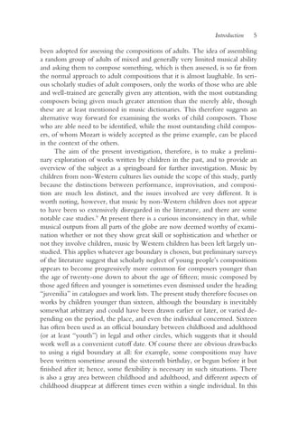 Introduction   5

been adopted for assessing the compositions of adults. The idea of assembling
a random group of adults of mixed and generally very limited musical ability
and asking them to compose something, which is then assessed, is so far from
the normal approach to adult compositions that it is almost laughable. In seri-
ous scholarly studies of adult composers, only the works of those who are able
and well-trained are generally given any attention, with the most outstanding
composers being given much greater attention than the merely able, though
these are at least mentioned in music dictionaries. This therefore suggests an
alternative way forward for examining the works of child composers. Those
who are able need to be identified, while the most outstanding child compos-
ers, of whom Mozart is widely accepted as the prime example, can be placed
in the context of the others.
      The aim of the present investigation, therefore, is to make a prelimi-
nary exploration of works written by children in the past, and to provide an
overview of the subject as a springboard for further investigation. Music by
children from non-Western cultures lies outside the scope of this study, partly
because the distinctions between performance, improvisation, and composi-
tion are much less distinct, and the issues involved are very different. It is
worth noting, however, that music by non-Western children does not appear
to have been so extensively disregarded in the literature, and there are some
notable case studies.9 At present there is a curious inconsistency in that, while
musical outputs from all parts of the globe are now deemed worthy of exami-
nation whether or not they show great skill or sophistication and whether or
not they involve children, music by Western children has been left largely un-
studied. This applies whatever age boundary is chosen, but preliminary surveys
of the literature suggest that scholarly neglect of young people’s compositions
appears to become progressively more common for composers younger than
the age of twenty-one down to about the age of fifteen; music composed by
those aged fifteen and younger is sometimes even dismissed under the heading
“juvenilia” in catalogues and work lists. The present study therefore focuses on
works by children younger than sixteen, although the boundary is inevitably
somewhat arbitrary and could have been drawn earlier or later, or varied de-
pending on the period, the place, and even the individual concerned. Sixteen
has often been used as an official boundary between childhood and adulthood
(or at least “youth”) in legal and other circles, which suggests that it should
work well as a convenient cutoff date. Of course there are obvious drawbacks
to using a rigid boundary at all: for example, some compositions may have
been written sometime around the sixteenth birthday, or begun before it but
finished after it; hence, some flexibility is necessary in such situations. There
is also a gray area between childhood and adulthood, and different aspects of
childhood disappear at different times even within a single individual. In this
 
