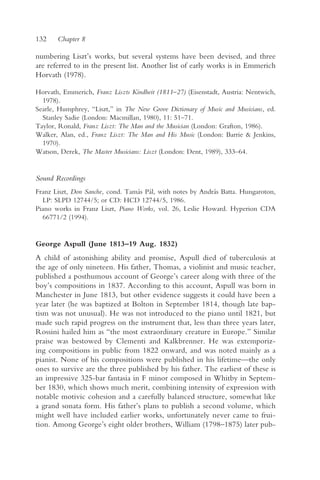 132    Chapter 8

numbering Liszt’s works, but several systems have been devised, and three
are referred to in the present list. Another list of early works is in Emmerich
Horvath (1978).

Horvath, Emmerich, Franz Liszts Kindheit (1811–27) (Eisenstadt, Austria: Nentwich,
  1978).
Searle, Humphrey, “Liszt,” in The New Grove Dictionary of Music and Musicians, ed.
  Stanley Sadie (London: Macmillan, 1980), 11: 51–71.
Taylor, Ronald, Franz Liszt: The Man and the Musician (London: Grafton, 1986).
Walker, Alan, ed., Franz Liszt: The Man and His Music (London: Barrie & Jenkins,
  1970).
Watson, Derek, The Master Musicians: Liszt (London: Dent, 1989), 333–64.


Sound Recordings
Franz Liszt, Don Sanche, cond. Tamás Pál, with notes by András Batta. Hungaroton,
  LP: SLPD 12744/5; or CD: HCD 12744/5, 1986.
Piano works in Franz Liszt, Piano Works, vol. 26, Leslie Howard. Hyperion CDA
  66771/2 (1994).


George Aspull (June 1813–19 Aug. 1832)
A child of astonishing ability and promise, Aspull died of tuberculosis at
the age of only nineteen. His father, Thomas, a violinist and music teacher,
published a posthumous account of George’s career along with three of the
boy’s compositions in 1837. According to this account, Aspull was born in
Manchester in June 1813, but other evidence suggests it could have been a
year later (he was baptized at Bolton in September 1814, though late bap-
tism was not unusual). He was not introduced to the piano until 1821, but
made such rapid progress on the instrument that, less than three years later,
Rossini hailed him as “the most extraordinary creature in Europe.” Similar
praise was bestowed by Clementi and Kalkbrenner. He was extemporiz-
ing compositions in public from 1822 onward, and was noted mainly as a
pianist. None of his compositions were published in his lifetime—the only
ones to survive are the three published by his father. The earliest of these is
an impressive 325-bar fantasia in F minor composed in Whitby in Septem-
ber 1830, which shows much merit, combining intensity of expression with
notable motivic cohesion and a carefully balanced structure, somewhat like
a grand sonata form. His father’s plans to publish a second volume, which
might well have included earlier works, unfortunately never came to frui-
tion. Among George’s eight older brothers, William (1798–1875) later pub-
 