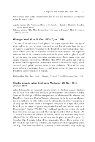 Composers Born between 1801 and 1850         133

lished more than thirty compositions, but he was not known as a composer
when he was a child.

Aspull, George, The Posthumous Works of G. Aspull . . . Edited by His Father (London:
   Thomas Aspull, 1837).
Silburn, Muriel, “The Most Extraordinary Creature in Europe,” Music & Letters 3
   (1922): 200–05.


Giuseppe Verdi (9 or 10 Oct. 1813–27 Jan. 1901)
The son of an innkeeper, Verdi played the organ regularly from the age of
nine, and by his own account composed a great deal of music from the ages
of thirteen to eighteen: “marches by the hundred for the band, perhaps hun-
dreds of little works to be played in the church, in the theater, and in private
concerts; five or six concertos and variations for piano, which I played myself
in private concerts; many serenades, cantatas (arias, duets, many trios), and
several religious compositions” (Phillips-Matz 1993, 30). At the age of about
fourteen Verdi composed an overture for Rossini’s Il barbiere di Siviglia, which
attracted much public applause when it was performed. None of this early
music is known to survive, however, and Verdi appears to have taken some
trouble to destroy much of it himself.

Phillips-Matz, Mary Jane, Verdi: A Biography (Oxford: Oxford University Press, 1993).


Charles Valentin Alkan (real name Morhange) (30 Nov. 1813–
29 Mar. 1888)
Alkan belonged to an extremely musical family, for his four younger brothers
and an elder sister all became musicians (their father ran a small school in Paris).
Some of his siblings published compositions as adults—notably Maxime and
Napoléon—but it was Charles Valentin who made by far the most rapid prog-
ress as a child, and he is the only one of the siblings known to have composed at
an early age. His public debut as a composer took place on 2 April 1826, when
he took part in a concert, performing works that included “un Air varié de sa
Composition” (Smith 1976, 18). This could well have been a version of a work
later performed in Liège in March 1827 and published in 1828 as Alkan’s Op.
1: a set of variations on a theme of Steibelt, which was reviewed very favor-
ably by Fétis. In 1829 another set of variations for piano appeared in print, Les
Omnibus, Op. 2, shortly followed by a rondoletto, Op. 3. These works, writ-
ten about the age of twelve to fifteen, are impressively challenging for pianists,
and Op. 2 has been described as “a worthy youthful virtuosic essay exploring
 