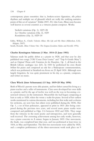 134     Chapter 8

contemporary piano sonorities: that is, broken-octave figuration, alla polacca
rhythms and multiple use of glissandi which are really the unifying narrative
points of this set of variations” (Eddie 2007, 30). Like Liszt, Alkan soon became
well known in several countries as a virtuoso pianist-composer. Works:

      Steibelt variations (Op. 1), 1827–28
      Les Omnibus variations (Op. 2), 1829
      Rondoletto (Op. 3), 1829–30

Eddie, William A., Charles Valentin Alkan: His Life and His Music (Aldershot, U.K.:
  Ashgate, 2007).
Smith, Ronald, Alkan Volume One: The Enigma (London: Kahn and Averill, 1976).


Charles Kensington Salaman (3 Mar. 1814–23 June 1901)
Salaman made his public debut as a pianist in 1828, and that year he also
published two songs (“Oh! Come Dear Louisa” and “Trip It Gentle Mary”)
and an Original Theme with Variations for the Pianoforte, Op. 1, all listed in the
British Library catalogue (see Lbl ). In 1830 he performed his own Rondo
brillant for piano and composed an ode for a Shakespeare commemoration,
which was performed at Stratford-on-Avon on 23 April 1830. Although now
largely forgotten, he was quite prominent in his day as a pianist, composer,
and writer on music.

Clara Wieck (later Schumann) (13 Sep. 1819–20 May 1896)
Both of Wieck’s parents were able pianists, and her father earned his living as a
piano teacher and a seller of instruments. Clara soon developed her own skills
as a pianist, and by the age of twelve was well on the way to becoming a re-
nowned virtuoso on the instrument. Meanwhile she had begun composing at
least as early as 1828, when she wrote a waltz for piano. Several of her earliest
works mentioned in various documents, including her first waltz and a scherzo
for orchestra, are now lost, but others were published during the 1830s. Her
Op. 1, a set of four polonaises, appeared in print in 1831 after being com-
posed during the previous two years, and several more piano works were
composed and published as Opp. 2–6 between 1832 and 1836. They range
from the virtuosic to the more poetic and introspective, and were generally
well received. The crowning achievement among her early works, however,
was a piano concerto in A minor, begun in January 1833. One movement,
the finale, was completed later that year, and was performed at least twice in
1834, in May and September. The first two movements were added by 1835,
and a complete performance of the three-movement work took place on 9
 