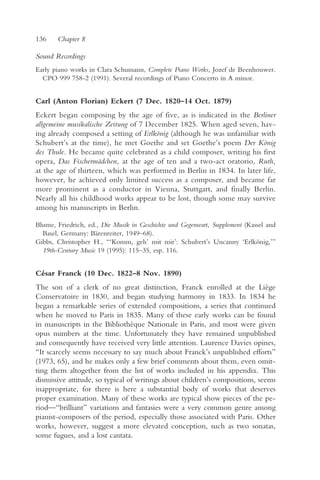 136    Chapter 8

Sound Recordings
Early piano works in Clara Schumann, Complete Piano Works, Jozef de Beenhouwer.
  CPO 999 758-2 (1991). Several recordings of Piano Concerto in A minor.


Carl (Anton Florian) Eckert (7 Dec. 1820–14 Oct. 1879)
Eckert began composing by the age of five, as is indicated in the Berliner
allgemeine musikalische Zeitung of 7 December 1825. When aged seven, hav-
ing already composed a setting of Erlkönig (although he was unfamiliar with
Schubert’s at the time), he met Goethe and set Goethe’s poem Der König
des Thule. He became quite celebrated as a child composer, writing his first
opera, Das Fischermädchen, at the age of ten and a two-act oratorio, Ruth,
at the age of thirteen, which was performed in Berlin in 1834. In later life,
however, he achieved only limited success as a composer, and became far
more prominent as a conductor in Vienna, Stuttgart, and finally Berlin.
Nearly all his childhood works appear to be lost, though some may survive
among his manuscripts in Berlin.

Blume, Friedrich, ed., Die Musik in Geschichte und Gegenwart, Supplement (Kassel and
  Basel, Germany: Bärenreiter, 1949–68).
Gibbs, Christopher H., “‘Komm, geh’ mit mir’: Schubert’s Uncanny ‘Erlkönig,’”
  19th-Century Music 19 (1995): 115–35, esp. 116.


César Franck (10 Dec. 1822–8 Nov. 1890)
The son of a clerk of no great distinction, Franck enrolled at the Liège
Conservatoire in 1830, and began studying harmony in 1833. In 1834 he
began a remarkable series of extended compositions, a series that continued
when he moved to Paris in 1835. Many of these early works can be found
in manuscripts in the Bibliothèque Nationale in Paris, and most were given
opus numbers at the time. Unfortunately they have remained unpublished
and consequently have received very little attention. Laurence Davies opines,
“It scarcely seems necessary to say much about Franck’s unpublished efforts”
(1973, 65), and he makes only a few brief comments about them, even omit-
ting them altogether from the list of works included in his appendix. This
dismissive attitude, so typical of writings about children’s compositions, seems
inappropriate, for there is here a substantial body of works that deserves
proper examination. Many of these works are typical show pieces of the pe-
riod—“brilliant” variations and fantasies were a very common genre among
pianist-composers of the period, especially those associated with Paris. Other
works, however, suggest a more elevated conception, such as two sonatas,
some fugues, and a lost cantata.
 
