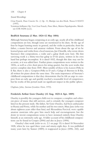 138    Chapter 8

Sound Recordings
César Franck, Piano Concerto No. 2, Op. 11, Martijn van den Hoek. Naxos 8 553472
  (1997).
Variations brillantes Op. 5 in César Franck, Piano Music, Marios Papadopoulos. Merid-
  ian CDE 84206 (n.d.).


Bedr ich Smetana (2 Mar. 1824–12 May 1884)
   ˇ
Although Smetana began composing at an early age, nearly all of his childhood
compositions are lost, though some are mentioned in his diary. At the age of
four he began learning music in general, and the violin in particular, from his
father, a master brewer and amateur violinist. From about the age of six he
learned piano and violin from a local musician, Jan Chmelík, who wrote down
Smetana’s first compositions, a waltz and a galop (both now lost). His first
surviving work is a thirty-two-bar galop in D for piano, written in his own
hand but perhaps incomplete. It is dated 1832, though this date may not be
accurate, as it was added later. Further piano compositions were written in the
1830s, as well as a few short pieces for string quartet, but the next works that
survive complete date from 1840. Most notable of these is his Louisen-Polka in
E flat; there is also a Georginen-Polka in D and a Galopp di Bravoura in B flat,
all written for piano about the same time. The main importance of Smetana’s
childhood compositions is that they demonstrate that he felt an urge to com-
pose from an early age and quickly reached a reasonable level of competence;
but his works of this period made no significant impact in the public sphere.

Clapham, John, Smetana (London: Dent, 1972).


Frederick Arthur Gore Ouseley (12 Aug. 1825–6 Apr. 1889)
Ouseley is possibly the youngest child ever to compose a complete and coher-
ent piece of music that still survives, and is certainly the youngest composer
listed in the present study. His father, Sir Gore Ouseley, had been ambassador
to Russia and Persia, while his mother and his two sisters, Mary Jane (who was
about eighteen years older than him) and Alexandrina Percival, were capable
amateur musicians who gave him much help and encouragement; but the
desire to invent compositions seems to have stemmed entirely from Ouseley
himself, at an extremely early age. A fuller account of his childhood composi-
tions can be found in Cooper (2006) and also in Joyce (1896).
      Ouseley’s first work (refer to ex. 2.1 on page 15) is dated 18 November
1828, when he was aged three years and ninety-eight days. It was published
many years later by Stainer (1889); it reappeared in Joyce (1896, 242), and
 