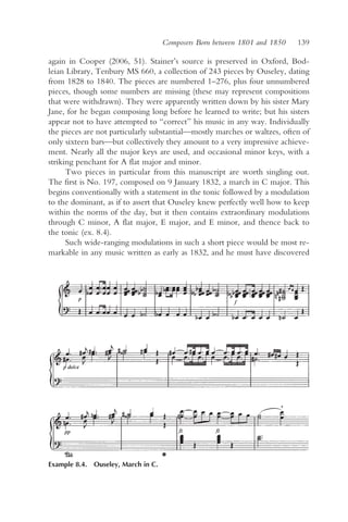 Composers Born between 1801 and 1850   139

again in Cooper (2006, 51). Stainer’s source is preserved in Oxford, Bod-
leian Library, Tenbury MS 660, a collection of 243 pieces by Ouseley, dating
from 1828 to 1840. The pieces are numbered 1–276, plus four unnumbered
pieces, though some numbers are missing (these may represent compositions
that were withdrawn). They were apparently written down by his sister Mary
Jane, for he began composing long before he learned to write; but his sisters
appear not to have attempted to “correct” his music in any way. Individually
the pieces are not particularly substantial—mostly marches or waltzes, often of
only sixteen bars—but collectively they amount to a very impressive achieve-
ment. Nearly all the major keys are used, and occasional minor keys, with a
striking penchant for A flat major and minor.
      Two pieces in particular from this manuscript are worth singling out.
The first is No. 197, composed on 9 January 1832, a march in C major. This
begins conventionally with a statement in the tonic followed by a modulation
to the dominant, as if to assert that Ouseley knew perfectly well how to keep
within the norms of the day, but it then contains extraordinary modulations
through C minor, A flat major, E major, and E minor, and thence back to
the tonic (ex. 8.4).
      Such wide-ranging modulations in such a short piece would be most re-
markable in any music written as early as 1832, and he must have discovered




Example 8.4. Ouseley, March in C.
 