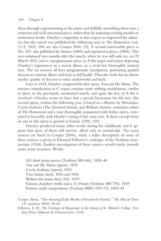 140     Chapter 8

them through experimenting at the piano and skilfully assembling them into a
coherent and well-structured piece, rather than by imitating existing models or
instruction books. Ouseley’s originality in this respect so impressed his admir-
ers that the march was published the following year in The Harmonicon (vol.
11/2, 1833, 100; see also Cooper 2006, 53). A second noteworthy piece is
No. 207, also published by Stainer (1889) and reprinted in Joyce (1896). This
was composed two months after the march, when he was still only six, on 22
March 1832, and is a programmatic piece in A flat major and minor depicting
Ouseley’s experiences in a recent illness, in a vivid but thoroughly musical
way. The six sections all have programmatic inscriptions, portraying gradual
descent to extreme illness and back to full health. Thus the work has an almost
mythic quality of descent to some underworld and back.
      Later in 1832, Ouseley composed his first opera, Tom and His Mama. The
maestoso introduction in C major contains some striking modulations, similar
to those in the previously mentioned march, and again the key of A flat is
involved—Ouseley seems to have had a special fascination for this key. His
second opera, written the following year, is based on a libretto by Metastasio,
L’isola disabitata (The Deserted Island), and William Ayrton, sometime-editor
of The Harmonicon and a man thoroughly acquainted with Italian opera, com-
pared it favorably with Haydn’s setting of the same text. A short excerpt from
an aria in this opera is quoted in Gatens (1996, 150).
      Ouseley produced many other works during his childhood, and it ap-
pears that most of them still survive, albeit only in manuscript. The main
sources are listed in Cooper (2006), while a fuller description of some of
these sources is given in Edmund Fellowes’s catalogue of the Tenbury man-
uscripts (1934). Further investigation of these sources would surely unearth
some more treasures. Works:

      243 short piano pieces (Tenbury MS 660), 1828–40
      Tom and His Mama (opera), 1832
      L’isola disabitata (opera), 1833
      Two Italian duets, 1834 and 1836
      Waltzes for piano duet, Feb. 1839
      Various chamber works and a Te Deum (Tenbury MS 759), 1839
      Various small compositions (Tenbury MSS 1370–73), 1833–43

Cooper, Barry, “The Amazing Early Works of Frederick Ouseley,” The Musical Times
  147 (summer 2006): 49–58.
Fellowes, E. H., The Catalogue of Manuscripts in the Library of St. Michael’s College, Ten-
  bury (Paris: Editions de l’Oiseau-Lyre, 1934)
 