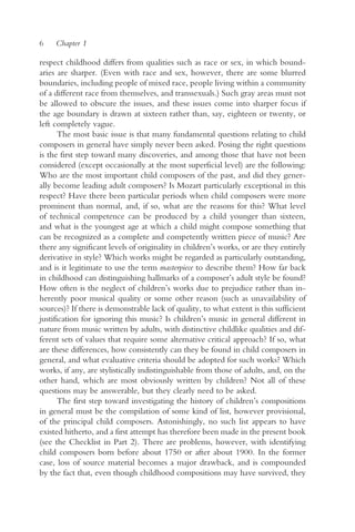 6    Chapter 1

respect childhood differs from qualities such as race or sex, in which bound-
aries are sharper. (Even with race and sex, however, there are some blurred
boundaries, including people of mixed race, people living within a community
of a different race from themselves, and transsexuals.) Such gray areas must not
be allowed to obscure the issues, and these issues come into sharper focus if
the age boundary is drawn at sixteen rather than, say, eighteen or twenty, or
left completely vague.
       The most basic issue is that many fundamental questions relating to child
composers in general have simply never been asked. Posing the right questions
is the first step toward many discoveries, and among those that have not been
considered (except occasionally at the most superficial level) are the following:
Who are the most important child composers of the past, and did they gener-
ally become leading adult composers? Is Mozart particularly exceptional in this
respect? Have there been particular periods when child composers were more
prominent than normal, and, if so, what are the reasons for this? What level
of technical competence can be produced by a child younger than sixteen,
and what is the youngest age at which a child might compose something that
can be recognized as a complete and competently written piece of music? Are
there any significant levels of originality in children’s works, or are they entirely
derivative in style? Which works might be regarded as particularly outstanding,
and is it legitimate to use the term masterpiece to describe them? How far back
in childhood can distinguishing hallmarks of a composer’s adult style be found?
How often is the neglect of children’s works due to prejudice rather than in-
herently poor musical quality or some other reason (such as unavailability of
sources)? If there is demonstrable lack of quality, to what extent is this sufficient
justification for ignoring this music? Is children’s music in general different in
nature from music written by adults, with distinctive childlike qualities and dif-
ferent sets of values that require some alternative critical approach? If so, what
are these differences, how consistently can they be found in child composers in
general, and what evaluative criteria should be adopted for such works? Which
works, if any, are stylistically indistinguishable from those of adults, and, on the
other hand, which are most obviously written by children? Not all of these
questions may be answerable, but they clearly need to be asked.
       The first step toward investigating the history of children’s compositions
in general must be the compilation of some kind of list, however provisional,
of the principal child composers. Astonishingly, no such list appears to have
existed hitherto, and a first attempt has therefore been made in the present book
(see the Checklist in Part 2). There are problems, however, with identifying
child composers born before about 1750 or after about 1900. In the former
case, loss of source material becomes a major drawback, and is compounded
by the fact that, even though childhood compositions may have survived, they
 