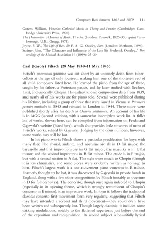 Composers Born between 1801 and 1850        141

Gatens, William, Victorian Cathedral Music in Theory and Practice (Cambridge: Cam-
   bridge University Press, 1996).
The Harmonicon: A Journal of Music, 11 vols. (London: Pinnock, 1823–33; reprint Farn-
   borough, U.K.: Gregg, 1971).
Joyce, F. W., The Life of Rev. Sir F. A. G. Ouseley, Bart. (London: Methuen, 1896).
Stainer, John, “The Character and Influence of the Late Sir Frederick Ouseley,” Pro-
   ceedings of the Musical Association 16 (1889): 25–39.


Carl (Károly) Filtsch (28 May 1830–11 May 1845)
Filtsch’s enormous promise was cut short by an untimely death from tuber-
culosis at the age of only fourteen, making him one of the shortest-lived of
all child composers listed here. He learned the piano from the age of three,
taught by his father, a Protestant pastor, and he later studied with Sechter,
Liszt, and especially Chopin. His earliest known composition dates from 1839,
and nearly all of his works are for piano solo. Several were published during
his lifetime, including a group of three that were issued in Vienna as Premières
pensées musicales in 1843 and reissued in London in 1844. Three more were
published shortly after his death as Oeuvres posthumes. An account of his life
is in MGG (second edition), with a somewhat incomplete work list. A fuller
list of works, shown here, can be compiled from information on Ferdinand
Gajewski’s website (listed here), which also provides links to scores of most of
Filtsch’s works, edited by Gajewski. Judging by the opus numbers, however,
some works may still be lost.
      In his piano works Filtsch shows a particular predilection for keys with
many flats: The choral, andante, and nocturne are all in D flat major; the
barcarolle and first impromptu are in G flat major; the mazurka is in E flat
minor; and the second impromptu in B flat minor. The etude is in F major,
but with a central section in A flat. The style owes much to Chopin (though
it is less chromatic), and some pieces were evidently written as homage to
him. Filtsch’s largest work is a one-movement piano concerto in B minor.
Formerly thought to be lost, it was discovered by Gajewski in private hands in
England, along with a few other compositions by Filtsch (notably an overture
in D for full orchestra). The concerto, though once again indebted to Chopin
(especially in its opening theme, which is strongly reminiscent of Chopin’s
concerto in E minor), is an impressive work. In form it follows the traditional
classical concerto first-movement form very regularly, suggesting that Filtsch
may have intended a second and third movement—they could even have
been written and subsequently lost. Though largely diatonic, it includes some
striking modulations, notably to the flattened supertonic just before the end
of the exposition and recapitulation. Its second subject is beautifully lyrical
 