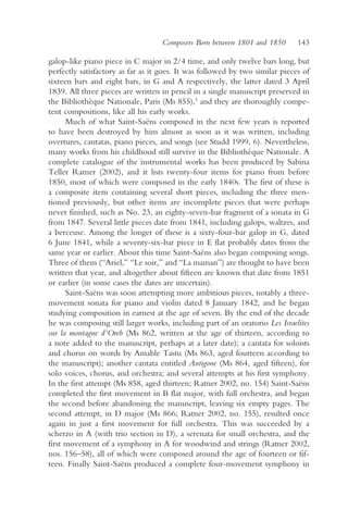 Composers Born between 1801 and 1850       143

galop-like piano piece in C major in 2/4 time, and only twelve bars long, but
perfectly satisfactory as far as it goes. It was followed by two similar pieces of
sixteen bars and eight bars, in G and A respectively, the latter dated 3 April
1839. All three pieces are written in pencil in a single manuscript preserved in
the Bibliothèque Nationale, Paris (Ms 855),5 and they are thoroughly compe-
tent compositions, like all his early works.
      Much of what Saint-Saëns composed in the next few years is reported
to have been destroyed by him almost as soon as it was written, including
overtures, cantatas, piano pieces, and songs (see Studd 1999, 6). Nevertheless,
many works from his childhood still survive in the Bibliothèque Nationale. A
complete catalogue of the instrumental works has been produced by Sabina
Teller Ratner (2002), and it lists twenty-four items for piano from before
1850, most of which were composed in the early 1840s. The first of these is
a composite item containing several short pieces, including the three men-
tioned previously, but other items are incomplete pieces that were perhaps
never finished, such as No. 23, an eighty-seven-bar fragment of a sonata in G
from 1847. Several little pieces date from 1841, including galops, waltzes, and
a berceuse. Among the longer of these is a sixty-four-bar galop in G, dated
6 June 1841, while a seventy-six-bar piece in E flat probably dates from the
same year or earlier. About this time Saint-Saëns also began composing songs.
Three of them (“Ariel,” “Le soir,” and “La maman”) are thought to have been
written that year, and altogether about fifteen are known that date from 1851
or earlier (in some cases the dates are uncertain).
      Saint-Saëns was soon attempting more ambitious pieces, notably a three-
movement sonata for piano and violin dated 8 January 1842, and he began
studying composition in earnest at the age of seven. By the end of the decade
he was composing still larger works, including part of an oratorio Les Israelites
sur la montagne d’Oreb (Ms 862, written at the age of thirteen, according to
a note added to the manuscript, perhaps at a later date); a cantata for soloists
and chorus on words by Amable Tastu (Ms 863, aged fourteen according to
the manuscript); another cantata entitled Antigone (Ms 864, aged fifteen), for
solo voices, chorus, and orchestra; and several attempts at his first symphony.
In the first attempt (Ms 858, aged thirteen; Ratner 2002, no. 154) Saint-Saëns
completed the first movement in B flat major, with full orchestra, and began
the second before abandoning the manuscript, leaving six empty pages. The
second attempt, in D major (Ms 866; Ratner 2002, no. 155), resulted once
again in just a first movement for full orchestra. This was succeeded by a
scherzo in A (with trio section in D), a serenata for small orchestra, and the
first movement of a symphony in A for woodwind and strings (Ratner 2002,
nos. 156–58), all of which were composed around the age of fourteen or fif-
teen. Finally Saint-Saëns produced a complete four-movement symphony in
 