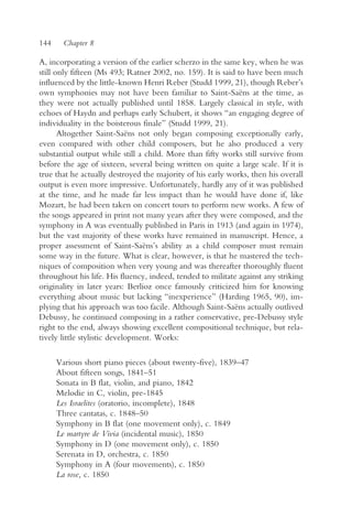 144     Chapter 8

A, incorporating a version of the earlier scherzo in the same key, when he was
still only fifteen (Ms 493; Ratner 2002, no. 159). It is said to have been much
influenced by the little-known Henri Reber (Studd 1999, 21), though Reber’s
own symphonies may not have been familiar to Saint-Saëns at the time, as
they were not actually published until 1858. Largely classical in style, with
echoes of Haydn and perhaps early Schubert, it shows “an engaging degree of
individuality in the boisterous finale” (Studd 1999, 21).
       Altogether Saint-Saëns not only began composing exceptionally early,
even compared with other child composers, but he also produced a very
substantial output while still a child. More than fifty works still survive from
before the age of sixteen, several being written on quite a large scale. If it is
true that he actually destroyed the majority of his early works, then his overall
output is even more impressive. Unfortunately, hardly any of it was published
at the time, and he made far less impact than he would have done if, like
Mozart, he had been taken on concert tours to perform new works. A few of
the songs appeared in print not many years after they were composed, and the
symphony in A was eventually published in Paris in 1913 (and again in 1974),
but the vast majority of these works have remained in manuscript. Hence, a
proper assessment of Saint-Saëns’s ability as a child composer must remain
some way in the future. What is clear, however, is that he mastered the tech-
niques of composition when very young and was thereafter thoroughly fluent
throughout his life. His fluency, indeed, tended to militate against any striking
originality in later years: Berlioz once famously criticized him for knowing
everything about music but lacking “inexperience” (Harding 1965, 90), im-
plying that his approach was too facile. Although Saint-Saëns actually outlived
Debussy, he continued composing in a rather conservative, pre-Debussy style
right to the end, always showing excellent compositional technique, but rela-
tively little stylistic development. Works:

      Various short piano pieces (about twenty-five), 1839–47
      About fifteen songs, 1841–51
      Sonata in B flat, violin, and piano, 1842
      Melodie in C, violin, pre-1845
      Les Israelites (oratorio, incomplete), 1848
      Three cantatas, c. 1848–50
      Symphony in B flat (one movement only), c. 1849
      Le martyre de Vivia (incidental music), 1850
      Symphony in D (one movement only), c. 1850
      Serenata in D, orchestra, c. 1850
      Symphony in A (four movements), c. 1850
      La rose, c. 1850
 