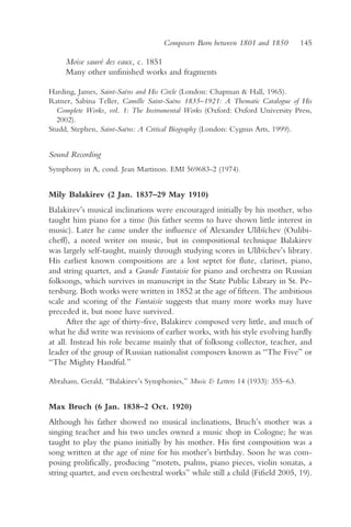 Composers Born between 1801 and 1850         145

     Moise sauvé des eaux, c. 1851
     Many other unfinished works and fragments

Harding, James, Saint-Saëns and His Circle (London: Chapman & Hall, 1965).
Ratner, Sabina Teller, Camille Saint-Saëns 1835–1921: A Thematic Catalogue of His
  Complete Works, vol. 1: The Instrumental Works (Oxford: Oxford University Press,
  2002).
Studd, Stephen, Saint-Saëns: A Critical Biography (London: Cygnus Arts, 1999).


Sound Recording
Symphony in A, cond. Jean Martinon. EMI 569683-2 (1974).


Mily Balakirev (2 Jan. 1837–29 May 1910)
Balakirev’s musical inclinations were encouraged initially by his mother, who
taught him piano for a time (his father seems to have shown little interest in
music). Later he came under the influence of Alexander Ulïbïchev (Oulibi-
cheff), a noted writer on music, but in compositional technique Balakirev
was largely self-taught, mainly through studying scores in Ulïbïchev’s library.
His earliest known compositions are a lost septet for flute, clarinet, piano,
and string quartet, and a Grande Fantaisie for piano and orchestra on Russian
folksongs, which survives in manuscript in the State Public Library in St. Pe-
tersburg. Both works were written in 1852 at the age of fifteen. The ambitious
scale and scoring of the Fantaisie suggests that many more works may have
preceded it, but none have survived.
      After the age of thirty-five, Balakirev composed very little, and much of
what he did write was revisions of earlier works, with his style evolving hardly
at all. Instead his role became mainly that of folksong collector, teacher, and
leader of the group of Russian nationalist composers known as “The Five” or
“The Mighty Handful.”

Abraham, Gerald, “Balakirev’s Symphonies,” Music & Letters 14 (1933): 355–63.


Max Bruch (6 Jan. 1838–2 Oct. 1920)
Although his father showed no musical inclinations, Bruch’s mother was a
singing teacher and his two uncles owned a music shop in Cologne; he was
taught to play the piano initially by his mother. His first composition was a
song written at the age of nine for his mother’s birthday. Soon he was com-
posing prolifically, producing “motets, psalms, piano pieces, violin sonatas, a
string quartet, and even orchestral works” while still a child (Fifield 2005, 19).
 