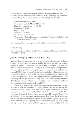 Composers Born between 1801 and 1850         147

C was written in November that year, and after remaining unknown until 1935,
it quickly became one of the most celebrated works written by any seventeen-
year-old. Works (based on communication from Hugh Macdonald):

     Barcarolle and vocalize, 1850
     Two caprices originals, May and Nov. 1851
     Nine short piano pieces, c. 1852–53
     Cantata (lost), 1854
     Fugues, 1854
     Nocturne in F, 1854
     Grande valse de concert, 1854
     Three songs (“La foi, l’espérance et la charité,” “La rose et l’abeille,” and
       “Petite Marguerite”), 1854

Bizet, Georges, Oeuvres pour le piano, ed. Michel Poupet (Paris: Mario Bois, 1984).

Sound Recording
Piano works in Georges Bizet, Complete Piano Music, Setrak. Harmonia Mundi HMA
  190 5233/4 (1996).

Josef Rheinberger (17 Mar. 1839–25 Nov. 1901)
Although Rheinberger’s parents were not professional musicians, he began
learning the piano at the age of five, and by the age of seven he had become
organist in Vaduz, Liechtenstein, and was starting to compose. The most no-
table of his very early works is a three-part mass with organ accompaniment,
but, although he quickly became quite a prolific composer, he published noth-
ing until 1859. Many of his early works appear to be lost, while others survive
in unpublished manuscripts in the Bayerische Staatsbibliothek, Munich, still
in need of exploration. On 1 August 1853 he began compiling an index of all
new compositions, but none of the early ones on the list have appeared in the
Rheinberger complete edition and most of them have never been published
(for a catalogue of his works, see Irmen [1974]).
      Today he is remembered mainly as a composer of organ music, having
written much for the instrument during his lifetime, and this was already true
while he was still a child. His earliest known organ compositions are three
fugues, dated 1, 2, and 3 December 1851, which have been published as Nos.
15, 6, and 25 respectively in a recent volume edited by Martin Weyer. The
fact that they were composed on consecutive days shows that Rheinberger
was already at the age of twelve capable of composing a fugue a day; he may
even have been doing so regularly, with these three being just the tip of a large
iceberg. In style they are real textbook fugues, much influenced by Bach and
 