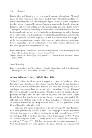 148     Chapter 8

his disciples, and showing great contrapuntal assurance throughout. Although
music by child composers often shows limited variety of texture and little evi-
dence of contrapuntal skill, Rheinberger’s fugues clearly do not fit this pattern,
for they show considerable resourcefulness in varying the basically four-part
textures, and the part-writing is both harmonically and melodically secure.
The fugues also display something of the rich but controlled chromaticism that
is often evident in his later works. Indeed these fugues provide a clear foretaste
of his later works, which continued to exhibit his great fluency, contrapuntal
skill, and generally academic approach, as well as a conservatism that is typical
of the later works of many notable child composers, displaying no great inven-
tion or originality. There is in these later works little evidence of influence by
the more progressive composers of his day.

Irmen, Hans-Josef, Thematisches Verzeichnis der musikalischen Werke Gabriel Josef Rhein-
  bergers (Regensburg, Germany: Gustav Bosse, 1974).
Weyer, Martin, ed., Easy Organ Pieces from the 19th Century (Kassel, Germany: Bären-
  reiter, 2000).


Sound Recording
Early organ works in Josef Rheinberger, Complete Organ Works, vol. 1, Rudolf Innig.
  Dabringhaus und Grimm MDG 317 0891-2 (1999).


Arthur Sullivan (13 May 1842–22 Nov. 1900)
Sullivan’s earliest significant musical experiences were at Sandhurst, where
his father was a bandmaster for a time, enabling Sullivan to gain familiarity
with wind and brass instruments. Sullivan was soon also learning the piano,
and began composing about the age of eight. His anthem “By the Waters of
Babylon” is thought to date from about 1850, but most of his childhood com-
positions belong to 1854 or later, the year he joined the choir of the Chapel
Royal. From that time he seems to have begun composing quite prolifically,
although most of these early works are lost, including several songs and also
an anthem, believed to be “Sing unto the Lord,” that was performed at the
Chapel Royal in early May 1855.
      Sullivan’s first extant composition is the sacred song “O Israel Return,”
which was published by Novello in 1855. The autograph is dated 1 September
1855 (its first page is reproduced in facsimile in Sullivan and Flower [1927,
opposite page 14]). It has been described rather disparagingly by Percy Young
as a “thinly disguised waltz . . . hardly more than a creditable exercise by a
schoolboy,” (Young 1971, 70), but this seems a far from fair assessment (ex.
8.6). Apart from the 3/4 time signature, the music has little in common with
 