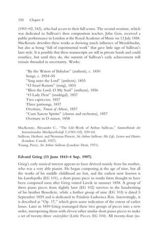 150     Chapter 8

(1901–02, 543), who had access to their full scores. The second overture, which
was dedicated to Sullivan’s then composition teacher, John Goss, received a
public performance in London at the Royal Academy of Music on 13 July 1858.
MacKenzie describes these works as showing much influence of Mendelssohn,
but also as being “full of experimental work” that gave little sign of Sullivan’s
later style. It is possible that these manuscripts are still in private hands and could
resurface, but until they do, the summit of Sullivan’s early achievement will
remain shrouded in uncertainty. Works:

      “By the Waters of Babylon” (anthem), c. 1850
      Songs, c. 1854–55
      “Sing unto the Lord” (anthem), 1855
      “O Israel Return” (song), 1855
      “Bless the Lord, O My Soul” (anthem), 1856
      “O Lady Dear” (madrigal), 1857
      Two capriccios, 1857
      Three partsongs, 1857
      Overture, Timon of Athens, 1857
      “Cum Sancto Spiritu” (chorus and orchestra), 1857
      Overture in D minor, 1858

MacKenzie, Alexander C., “The Life-Work of Arthur Sullivan,” Sammelbände der
  Internationalen Musikgesellschaft 3 (1901–02): 539–64.
Sullivan, Herbert, and Newman Flower, Sir Arthur Sullivan: His Life, Letters and Diaries
  (London: Cassell, 1927).
Young, Percy, Sir Arthur Sullivan (London: Dent, 1971).


Edvard Grieg (15 June 1843–4 Sep. 1907)
Grieg’s early musical interest appears to have derived mainly from his mother,
who was a very able pianist. He began composing at the age of nine, but all
the works of his middle childhood are lost, and the earliest now known is
his Larvikspolka (EG 101), a short piano piece in rondo form thought to have
been composed soon after Grieg visited Larvik in summer 1858. A group of
three piano pieces from slightly later (EG 102) survives in the handwriting
of his brother Benedicte, while a further group of nine (EG 103) is dated 5
September 1859 and is dedicated to Fräulein Ludovisca Riis. Interestingly, it
is described as “Op. 17,” which gives some indication of the extent of earlier
losses. Later in 1859 Grieg rearranged these two groups of pieces into a new
order, interspersing them with eleven other similar short piano pieces to make
a set of twenty-three småstykker (Little Pieces; EG 104). All twenty-four (in-
 