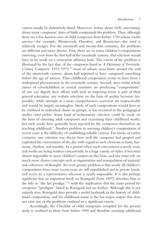 Introduction   7

cannot usually be definitively dated. Moreover, before about 1600, uncertainty
about many composers’ dates of birth compounds the problem. Thus, although
there are a few known cases of child composers from before 1750 whose works
survive—for example, Monteverdi, Humfrey, and Bononcini—the total is
relatively meager. For the twentieth and twenty-first centuries, the problems
are different and more diverse. First, there are so many children’s compositions
surviving, even from the first half of the twentieth century, that selection would
have to be made on a somewhat arbitrary basis. The extent of the problem is
illustrated by the fact that, of the composers listed in A Dictionary of Twentieth-
Century Composers 1911–1971,10 most of whom were born around the end
of the nineteenth century, about half reported to have composed something
before the age of sixteen. Thus childhood composition seems to have been a
widespread phenomenon in the twentieth century. Second, since today whole
classes of schoolchildren in several countries are producing “compositions”
(if one can dignify their efforts with such an imposing term) as part of their
general education, any realistic selection on the basis of quality becomes im-
possible, while attempts at a more comprehensive overview are impracticable
and would be largely meaningless. Study of such compositions would have to
be confined to individual classes or groups, as has occurred in the pedagogical
studies cited earlier. Some kind of rudimentary selection could be made on
the basis of choosing adult composers and examining their childhood works;
but such works have generally been rejected by the composers themselves on
reaching adulthood.11 Another problem in assessing children’s compositions of
recent years is the difficulty of establishing reliable criteria. For music of earlier
centuries, one criterion was always how well the composer had grasped and
exploited the conventions of the day with regard to such elements as form, har-
mony, rhythm, and tonality. In a period when such conventions scarcely exist,
and works are being written concurrently in a huge variety of styles, it becomes
almost impossible to assess children’s output on this basis, and one must rely on
much more elusive concepts such as organization and manipulation of material,
and coherence of thought. An even greater problem is that nearly all children’s
compositions from more recent years are still unpublished and in private hands,
and access to a representative selection is nearly impossible. It is also perhaps
significant that an important book on Korngold (born 1897) describes him in
the title as “the last prodigy,”12 with the implication that the main period for
composer “prodigies” lasted to Korngold and no further. Although this is not
entirely true, Korngold does provide a useful landmark in the history of child-
hood composition, and his childhood music is the last major corpus that does
not raise any of the problems outlined to a significant extent.
       Accordingly, the Checklist of child composers compiled for the present
study is confined to those born before 1900 and therefore reaching adulthood
 