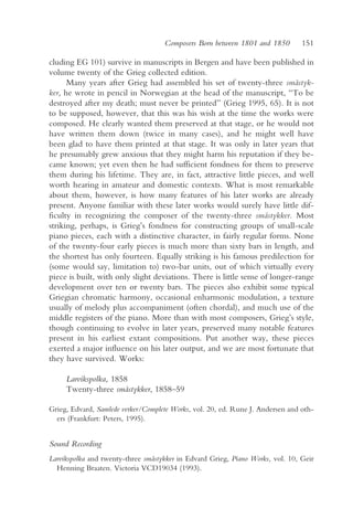 Composers Born between 1801 and 1850        151

cluding EG 101) survive in manuscripts in Bergen and have been published in
volume twenty of the Grieg collected edition.
      Many years after Grieg had assembled his set of twenty-three småstyk-
ker, he wrote in pencil in Norwegian at the head of the manuscript, “To be
destroyed after my death; must never be printed” (Grieg 1995, 65). It is not
to be supposed, however, that this was his wish at the time the works were
composed. He clearly wanted them preserved at that stage, or he would not
have written them down (twice in many cases), and he might well have
been glad to have them printed at that stage. It was only in later years that
he presumably grew anxious that they might harm his reputation if they be-
came known; yet even then he had sufficient fondness for them to preserve
them during his lifetime. They are, in fact, attractive little pieces, and well
worth hearing in amateur and domestic contexts. What is most remarkable
about them, however, is how many features of his later works are already
present. Anyone familiar with these later works would surely have little dif-
ficulty in recognizing the composer of the twenty-three småstykker. Most
striking, perhaps, is Grieg’s fondness for constructing groups of small-scale
piano pieces, each with a distinctive character, in fairly regular forms. None
of the twenty-four early pieces is much more than sixty bars in length, and
the shortest has only fourteen. Equally striking is his famous predilection for
(some would say, limitation to) two-bar units, out of which virtually every
piece is built, with only slight deviations. There is little sense of longer-range
development over ten or twenty bars. The pieces also exhibit some typical
Griegian chromatic harmony, occasional enharmonic modulation, a texture
usually of melody plus accompaniment (often chordal), and much use of the
middle registers of the piano. More than with most composers, Grieg’s style,
though continuing to evolve in later years, preserved many notable features
present in his earliest extant compositions. Put another way, these pieces
exerted a major influence on his later output, and we are most fortunate that
they have survived. Works:

     Larvikspolka, 1858
     Twenty-three småstykker, 1858–59

Grieg, Edvard, Samlede verker/Complete Works, vol. 20, ed. Rune J. Andersen and oth-
  ers (Frankfurt: Peters, 1995).


Sound Recording
Larvikspolka and twenty-three småstykker in Edvard Grieg, Piano Works, vol. 10, Geir
  Henning Braaten. Victoria VCD19034 (1993).
 