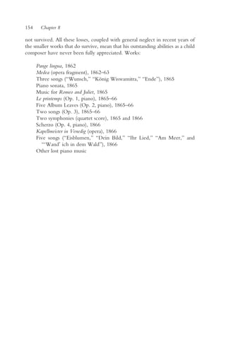 154    Chapter 8

not survived. All these losses, coupled with general neglect in recent years of
the smaller works that do survive, mean that his outstanding abilities as a child
composer have never been fully appreciated. Works:

      Pange lingua, 1862
      Medea (opera fragment), 1862–63
      Three songs (“Wunsch,” “König Wiswamitra,” “Ende”), 1865
      Piano sonata, 1865
      Music for Romeo and Juliet, 1865
      Le printemps (Op. 1, piano), 1865–66
      Five Album Leaves (Op. 2, piano), 1865–66
      Two songs (Op. 3), 1865–66
      Two symphonies (quartet score), 1865 and 1866
      Scherzo (Op. 4, piano), 1866
      Kapellmeister in Venedig (opera), 1866
      Five songs (“Eisblumen,” “Dein Bild,” “Ihr Lied,” “Am Meer,” and
        “‘Wand’ ich in dem Wald”), 1866
      Other lost piano music
 