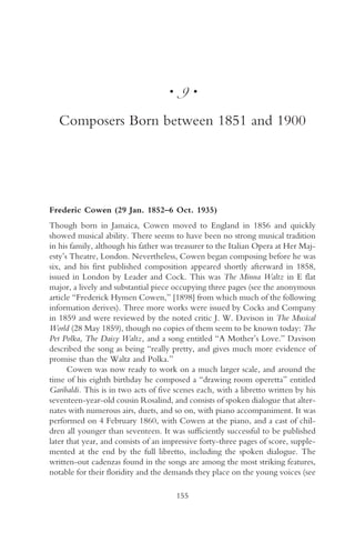 •    9•

   Composers Born between 1851 and 1900




Frederic Cowen (29 Jan. 1852–6 Oct. 1935)
Though born in Jamaica, Cowen moved to England in 1856 and quickly
showed musical ability. There seems to have been no strong musical tradition
in his family, although his father was treasurer to the Italian Opera at Her Maj-
esty’s Theatre, London. Nevertheless, Cowen began composing before he was
six, and his first published composition appeared shortly afterward in 1858,
issued in London by Leader and Cock. This was The Minna Waltz in E flat
major, a lively and substantial piece occupying three pages (see the anonymous
article “Frederick Hymen Cowen,” [1898] from which much of the following
information derives). Three more works were issued by Cocks and Company
in 1859 and were reviewed by the noted critic J. W. Davison in The Musical
World (28 May 1859), though no copies of them seem to be known today: The
Pet Polka, The Daisy Waltz, and a song entitled “A Mother’s Love.” Davison
described the song as being “really pretty, and gives much more evidence of
promise than the Waltz and Polka.”
      Cowen was now ready to work on a much larger scale, and around the
time of his eighth birthday he composed a “drawing room operetta” entitled
Garibaldi. This is in two acts of five scenes each, with a libretto written by his
seventeen-year-old cousin Rosalind, and consists of spoken dialogue that alter-
nates with numerous airs, duets, and so on, with piano accompaniment. It was
performed on 4 February 1860, with Cowen at the piano, and a cast of chil-
dren all younger than seventeen. It was sufficiently successful to be published
later that year, and consists of an impressive forty-three pages of score, supple-
mented at the end by the full libretto, including the spoken dialogue. The
written-out cadenzas found in the songs are among the most striking features,
notable for their floridity and the demands they place on the young voices (see

                                        155
 
