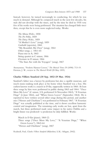 Composers Born between 1851 and 1900    157

Instead, however, he turned increasingly to conducting, for which he was
much in demand. Although he composed much in the next few decades, his
style did not develop with the times, and by the time he died in 1935 very
few of his works were being performed. The situation has changed little since
then, except that he is even more neglected today. Works:

     The Minna Waltz, 1858
     The Pet Polka, 1859
     The Daisy Waltz, 1859
     “A Mother’s Love” (song), 1859
     Garibaldi (operetta), 1860
     “My Beautiful, My Own” (song), 1864
     Other songs, c. 1861–65
     Piano trio in A, 1865
     String quartet in C minor, 1866
     Overture in D minor, 1866
     “The Stars Are with the Voyagers” (song), 1867

Anonymous, “Frederic Hymen Cowen,” The Musical Times 39 (1898): 713–19.
Davison, J. W., review in The Musical World (28 May 1859).


Charles Villiers Stanford (30 Sep. 1852–29 Mar. 1924)
Stanford’s father was a lawyer by profession but also a capable musician, and
much music-making took place at his home when Stanford was a boy. His
earliest known work is a march in D flat, supposedly written in 1860. At least
three songs by him were performed in public during 1863 and 1864: “Once
More My Love” (C minor, 3/8, performed 16 November 1863), “A Venetian
Dirge” (6 June 1864), and “When Green Leaves” (September 1864). He is
reported to have written several other songs during this period, and another
one (“Heroes and Chieftains”) was performed in February 1867. “A Venetian
Dirge” was actually published at the time, and it shows excellent harmonic
control and imagination. The remaining early works are lost, apart from the
march, but those performed made some impact in his native Dublin and a
bright future was predicted—a prediction he duly fulfilled. Works:

     March in D flat (piano), 1860 (?)
     Three songs (“Once More My Love,” “A Venetian Dirge,” “When
       Green Leaves”), 1863–64
     “Heroes and Chieftains” (song), 1867

Rodmell, Paul, Charles Villiers Stanford (Aldershot, U.K.: Ashgate, 2002).
 