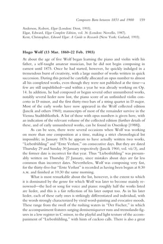 Composers Born between 1851 and 1900       159

Anderson, Robert, Elgar (London: Dent, 1993).
Elgar, Edward, Elgar Complete Edition, vol. 36 (London: Novello, 1987).
Kent, Christopher, Edward Elgar: A Guide to Research (New York: Garland, 1993).



Hugo Wolf (13 Mar. 1860–22 Feb. 1903)
At about the age of five Wolf began learning the piano and violin with his
father, a self-taught amateur musician, but he did not begin composing in
earnest until 1875. Once he had started, however, he quickly indulged in a
tremendous burst of creativity, with a large number of works written in quick
succession. During this period he carefully allocated an opus number to almost
all his completed works, even though they were not published at the time—a
few are still unpublished—and within a year he was already working on Op.
14. In addition, he had composed or begun several other unnumbered works,
notably several lieder now lost, the piano score of an unfinished violin con-
certo in D minor, and the first thirty-two bars of a string quartet in D major.
Most of the early works have now appeared in the Wolf collected edition
(Jancik and others 1960); manuscripts of most of the remainder survive in the
Vienna Stadtbibliothek. A list of those with opus numbers is given here, with
an indication of the relevant volume of the collected edition (further details of
these, and of early unnumbered works, can be found in Ossenkop [1988]).
      As can be seen, there were several occasions when Wolf was working
on more than one composition at a time, making a strict chronological list
impossible; in January 1876 he appears to have actually written two works,
“Liebesfrühling” and “Erste Verlust,” on consecutive days. But they are dated
Thursday 29 and Sunday 30 January respectively (Jancik 1960, vol. vii/3), and
the former date is incorrect for that year. Thus “Liebesfrühling” was presum-
ably written on Thursday 27 January, since mistakes about days are far less
common than incorrect dates. Nevertheless, Wolf was composing very fast,
for the thirty-five-bar “Erste Verlust” is recorded as having been begun at 8:30
a.m. and finished at 10:30 the same morning.
      What is most remarkable about the list, however, is the extent to which
it is dominated by the genre for which Wolf was later to become mainly re-
nowned—the lied or song for voice and piano: roughly half the works listed
are lieder, and this is a fair reflection of his later output too. As in his later
lieder, each of these early ones is strikingly differentiated and individual, with
the words strongly characterized by vivid word-painting and evocative moods.
These range from the swell of the rushing waters in “Der Fischer,” in which
the accompaniment features surging demisemiquaver runs and tremolando fig-
ures in a low register in C minor, to the playful and light texture of the accom-
paniment of “Liebesfrühling,” with hints of cuckoo calls. There is also a great
 