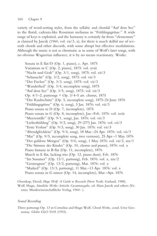 160    Chapter 9

variety of word-setting styles, from the syllabic and chordal “Auf dem See”
to the florid, cadenza-like Rossinian melismas in “Frühlingsgrüsse.” A wide
range of keys is exploited, and the harmony is certainly far from “elementary”
as claimed by Jancik (1960, vol. vii/3, x), for there is much skilful use of sev-
enth chords and other discords, with some abrupt but effective modulations.
Although the music is not as chromatic as in some of Wolf’s later songs, with
no obvious Wagnerian influence, it is by no means reactionary. Works:

      Sonata in E flat/D (Op. 1, piano), c. Apr. 1875
      Variations in C (Op. 2, piano), 1875: vol. xviii
      “Nacht und Grab” (Op. 3/1, song), 1875: vol. vii/3
      “Sehnsucht” (Op. 3/2, song), 1875: vol. vii/3
      “Der Fischer” (Op. 3/3, song), 1875: vol. vii/3
      “Wanderlied” (Op. 3/4, incomplete song), 1875
      “Auf dem See” (Op. 3/5, song), 1875: vol. vii/3
      Op. 4/1–2, partsongs = Op. 3/4–5 arr. chorus, 1875
      “Der Raubschütz” (Op. 5, incomplete song), 1875–24 June 1876
      “Frühlingsgrüsse” (Op. 6, song), 3 Jan. 1876: vol. vii/3
      Piano sonata in D (Op. 7, incomplete), 1875
      Piano sonata in G (Op. 8, incomplete), Jan.–Feb. 1876: vol. xviii
      “Meeresstille” (Op. 9/1, song), Jan. 1876: vol. vii/3
      “Liebesfrühling” (Op. 9/2, song), 29 (27?) Jan. 1876: vol. vii/3
      “Erste Verlust” (Op. 9/3, song), 30 Jan. 1876: vol. vii/3
      “Abendglöcklein” (Op. 9/4, song), 18 Mar.–24 Apr. 1876: vol. vii/3
      “Mai” (Op. 9/5, incomplete song, two versions), 25 Apr.–1 May 1876
      “Der goldene Morgen” (Op. 9/6, song), 1 May 1876: vol. vii/3, xix/1
      “Die Stimme des Kindes” (Op. 10, chorus and piano), 1876: vol. x
      Piano fantasia in B flat (Op. 11, incomplete), 1876
      March in E flat, lacking trio (Op. 12, piano duet), Feb. 1876
      “Im Sommer” (Op. 13/1, partsong), Feb. 1876: vol. x, xix/2
      “Geistesgruss” (Op. 13/2, partsong), Mar. 1876: vol. x
      “Mailied” (Op. 13/3, partsong), 11 Mar.–13 Apr. 1876: vol. x
      Piano sonata in G minor (Op. 14, incomplete), Mar.–Apr. 1876

Ossenkop, David, Hugo Wolf: A Guide to Research (New York: Garland, 1988).
Wolf, Hugo, Sämtliche Werke: kritische Gesamtausgabe, ed. Hans Jancik and others (Vi-
  enna: Musikwissenschaftliche Verlag, 1960– ).


Sound Recording
Three partsongs Op. 13 in Cornelius and Hugo Wolf, Choral Works, cond. Uwe Gro-
  nostay. Globe GLO 5105 (1993).
 