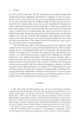 8    Chapter 1

by 1915 to 1920 at the latest. The list, which has been compiled mainly from
standard dictionaries, biographies, and thematic catalogues, is based on an ex-
tensive search. It must, however, be seen as extremely provisional, since there
is no search mechanism that can reliably assemble all relevant names, and it is
therefore only a tentative first step toward a more comprehensive dictionary of
child composers that might be produced some time in the future. It appears that
most major composers wrote something before the age of sixteen; but when this
music is entirely lost or of indeterminate date, their names have not been in-
cluded in this study. Despite the previously mentioned limitations, the Checklist
includes well over one hundred child composers, who together wrote nearly
2,000 extant works (plus many now lost), the longest of which lasts more than
two hours in performance. These figures provide for the first time some idea of
the scale of the corpus in need of appraisal.
       The Checklist also enables many general questions about significant child
composers to be answered or at least examined for the first time. First, it makes
possible at last a chronological résumé of the development of composition by
children (see chapter 2) in a narrative that expands on the only previous such
résumé,13 on which the present study is partly based. Although the Checklist
itself covers only children born before 1900, this historical narrative offers a
provisional outline up to the present day, and might provide a starting point for
further research in the later period. This overview is followed by a discussion
of other issues associated with the works and composers in question, and their
reception in the scholarly literature (see chapters 3–5). Frequently there is just
a passing mention of a particular composer or work, perhaps as illustrative of a
general characteristic. Although no reference to the literature or sources is given
in such cases, further details on the composers and works in question can nor-
mally be found in the Checklist, or in the literature cited there.


                                       NOTES

    1. Julie Anne Sadie and Rhian Samuel, eds., The New Grove Dictionary of Women
Composers (London: Macmillan, 1994). See also Jane Bowers and Judith Tick, eds.,
Women Making Music: The Western Art Tradition, 1150–1950 (Urbana: University of
Illinois Press, 1986); James R. Briscoe, ed., Historical Anthology of Music by Women
(Bloomington: Indiana University Press, 1987); Barbara Garvey Jackson, “Say Can You
Deny Me”: A Guide to Surviving Music by Women from the 16th through the 18th Centuries
(Fayetteville: University of Arkansas Press, 1994); Kimberly Marshall, ed., Rediscovering
the Muses: Women’s Musical Traditions (Boston: Northeastern University Press, 1993).
    The phrase “woman composers” seems preferable to the commonly used “women
composers,” by analogy with “boy sopranos,” “child prodigies,” “girl guides,” and so
on, but linguists have noted that irregular plurals such as “women” can be used adjecti-
 