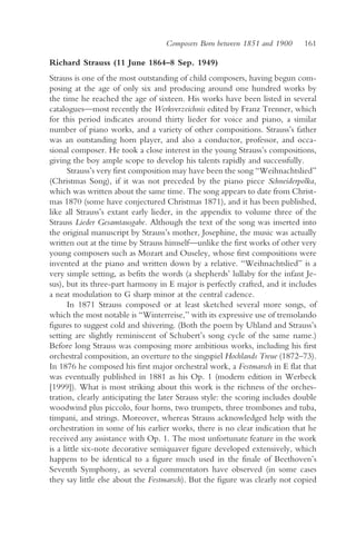 Composers Born between 1851 and 1900       161

Richard Strauss (11 June 1864–8 Sep. 1949)
Strauss is one of the most outstanding of child composers, having begun com-
posing at the age of only six and producing around one hundred works by
the time he reached the age of sixteen. His works have been listed in several
catalogues—most recently the Werkverzeichnis edited by Franz Trenner, which
for this period indicates around thirty lieder for voice and piano, a similar
number of piano works, and a variety of other compositions. Strauss’s father
was an outstanding horn player, and also a conductor, professor, and occa-
sional composer. He took a close interest in the young Strauss’s compositions,
giving the boy ample scope to develop his talents rapidly and successfully.
       Strauss’s very first composition may have been the song “Weihnachtslied”
(Christmas Song), if it was not preceded by the piano piece Schneiderpolka,
which was written about the same time. The song appears to date from Christ-
mas 1870 (some have conjectured Christmas 1871), and it has been published,
like all Strauss’s extant early lieder, in the appendix to volume three of the
Strauss Lieder Gesamtausgabe. Although the text of the song was inserted into
the original manuscript by Strauss’s mother, Josephine, the music was actually
written out at the time by Strauss himself—unlike the first works of other very
young composers such as Mozart and Ouseley, whose first compositions were
invented at the piano and written down by a relative. “Weihnachtslied” is a
very simple setting, as befits the words (a shepherds’ lullaby for the infant Je-
sus), but its three-part harmony in E major is perfectly crafted, and it includes
a neat modulation to G sharp minor at the central cadence.
       In 1871 Strauss composed or at least sketched several more songs, of
which the most notable is “Winterreise,” with its expressive use of tremolando
figures to suggest cold and shivering. (Both the poem by Uhland and Strauss’s
setting are slightly reminiscent of Schubert’s song cycle of the same name.)
Before long Strauss was composing more ambitious works, including his first
orchestral composition, an overture to the singspiel Hochlands Treue (1872–73).
In 1876 he composed his first major orchestral work, a Festmarsch in E flat that
was eventually published in 1881 as his Op. 1 (modern edition in Werbeck
[1999]). What is most striking about this work is the richness of the orches-
tration, clearly anticipating the later Strauss style: the scoring includes double
woodwind plus piccolo, four horns, two trumpets, three trombones and tuba,
timpani, and strings. Moreover, whereas Strauss acknowledged help with the
orchestration in some of his earlier works, there is no clear indication that he
received any assistance with Op. 1. The most unfortunate feature in the work
is a little six-note decorative semiquaver figure developed extensively, which
happens to be identical to a figure much used in the finale of Beethoven’s
Seventh Symphony, as several commentators have observed (in some cases
they say little else about the Festmarsch). But the figure was clearly not copied
 