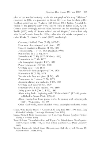 Composers Born between 1851 and 1900          163

after he had reached maturity, while the autograph of the song “Alphorn,”
composed in 1876, was presented to friends fifty years later for their golden
wedding anniversary on 19 March 1926 (Strauss 1964, Notes). A useful dis-
cussion of the principal early works can be found in Schuh (1976, 42–52).
Certain other seemingly relevant titles, however, are less revealing, such as
Todd’s (1992) study of “Strauss before Liszt and Wagner,” which deals only
with Strauss’s music from the 1880s, rather than the works composed as a
child. Works (T refers to Trenner’s [1999] numbering):

     Overture, Hochlands Treue (T 17), 1872–73
     Four scenes for a singspiel with piano, 1876
     Concert overture in B minor (T 41), 1876
     Festmarsch (Op. 1, T 43), 1876 (Werbeck 1999)
     Piano sonata in E (T 47), 1877
     Serenade in G (T 52), 1877 (Werbeck 1999)
     Piano trio in A (T 53), 1877
     Lila (incomplete singspiel, T 61), 1878
     Piano variations in D (T 68), 1878
     Overture in E (T 69), 1878
     Variations for horn and piano (T 70), 1878
     Piano trio in D (T 71), 1878
     Variations for flute and piano (T 76), 1879
     Piano sonata in C minor (T 79), 1879
     Romanza (clarinet and orchestra, T 80), 1879
     Overture in A minor (T 83), 1879
     Symphony No. 1 in D minor (T 94), 1880
     String quartet in A (Op. 2, T 95), 1880
     About thirty lieder, beginning with “Weihnachtslied” (T 2–90, passim,
        published in Strauss 1964), 1870–80
     About twenty-four lesser piano works, beginning with Schneiderpolka
        (TrV 1–99, passim), 1870–80
     Other vocal works, minor chamber works, incomplete orchestral works

Schuh, Willi, Richard Strauss: A Chronicle of the Early Years 1864–1898, trans. Mary
   Whittall (Cambridge: Cambridge University Press, 1976).
Strauss, Richard, Lieder Gesamtausgabe, vol. 3, ed. Franz Trenner (London: Fürstner;
   Boosey & Hawkes, 1964).
Todd, R. Larry, “Strauss before Liszt and Wagner,” in Richard Strauss: New Perspectives
   on the Composer and His Work, ed. Brian Gilliam (Durham N.C.: Duke University,
   1992).
Trenner, Franz, ed., Richard Strauss Werkverzeichnis, 2nd ed., revised (Vienna: Dr.
   Richard Strauss GmbH, 1999).
 