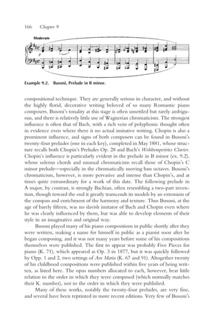 166    Chapter 9




Example 9.2. Busoni, Prelude in B minor.


compositional technique. They are generally serious in character, and without
the highly florid, decorative writing beloved of so many Romantic piano
composers. Busoni’s tonality at this stage is often unsettled but rarely ambigu-
ous, and there is relatively little use of Wagnerian chromaticism. The strongest
influence is often that of Bach, with a rich vein of polyphonic thought often
in evidence even where there is no actual imitative writing. Chopin is also a
prominent influence, and signs of both composers can be found in Busoni’s
twenty-four preludes (one in each key), completed in May 1881, whose struc-
ture recalls both Chopin’s Preludes Op. 28 and Bach’s Wohltemperirtes Clavier.
Chopin’s influence is particularly evident in the prelude in B minor (ex. 9.2),
whose solemn chords and unusual chromaticism recall those of Chopin’s C
minor prelude—especially in the chromatically moving bass octaves. Busoni’s
chromaticism, however, is more pervasive and intense than Chopin’s, and at
times quite extraordinary for a work of this date. The following prelude in
A major, by contrast, is strongly Bachian, often resembling a two-part inven-
tion, though toward the end it greatly transcends its models by an extension of
the compass and enrichment of the harmony and texture. Thus Busoni, at the
age of barely fifteen, was no slavish imitator of Bach and Chopin even where
he was clearly influenced by them, but was able to develop elements of their
style in an imaginative and original way.
      Busoni played many of his piano compositions in public shortly after they
were written, making a name for himself in public as a pianist soon after he
began composing, and it was not many years before some of his compositions
themselves were published. The first to appear was probably Five Pieces for
piano (K. 71), which appeared as Op. 3 in 1877, but it was quickly followed
by Opp. 1 and 2, two settings of Ave Maria (K. 67 and 91). Altogether twenty
of his childhood compositions were published within five years of being writ-
ten, as listed here. The opus numbers allocated to each, however, bear little
relation to the order in which they were composed (which normally matches
their K. number), nor to the order in which they were published.
      Many of these works, notably the twenty-four preludes, are very fine,
and several have been reprinted in more recent editions. Very few of Busoni’s
 