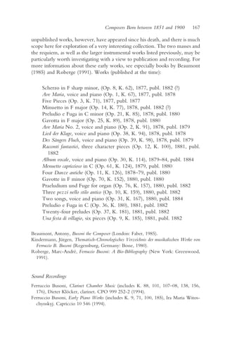 Composers Born between 1851 and 1900         167

unpublished works, however, have appeared since his death, and there is much
scope here for exploration of a very interesting collection. The two masses and
the requiem, as well as the larger instrumental works listed previously, may be
particularly worth investigating with a view to publication and recording. For
more information about these early works, see especially books by Beaumont
(1985) and Roberge (1991). Works (published at the time):

     Scherzo in F sharp minor, (Op. 8, K. 62), 1877, publ. 1882 (?)
     Ave Maria, voice and piano (Op. 1, K. 67), 1877, publ. 1878
     Five Pieces (Op. 3, K. 71), 1877, publ. 1877
     Minuetto in F major (Op. 14, K. 77), 1878, publ. 1882 (?)
     Preludio e Fuga in C minor (Op. 21, K. 85), 1878, publ. 1880
     Gavotta in F major (Op. 25, K. 89), 1878, publ. 1880
     Ave Maria No. 2, voice and piano (Op. 2, K. 91), 1878, publ. 1879
     Lied der Klage, voice and piano (Op. 38, K. 94), 1878, publ. 1878
     Des Sängers Fluch, voice and piano (Op. 39, K. 98), 1878, publ. 1879
     Racconti fantastici, three character pieces (Op. 12, K. 100), 1881, publ.
        1882
     Album vocale, voice and piano (Op. 30, K. 114), 1879–84, publ. 1884
     Menuetto capriccioso in C (Op. 61, K. 124), 1879, publ. 1880
     Four Danze antiche (Op. 11, K. 126), 1878–79, publ. 1880
     Gavotte in F minor (Op. 70, K. 152), 1880, publ. 1880
     Praeludium und Fuge for organ (Op. 76, K. 157), 1880, publ. 1882
     Three pezzi nello stilo antico (Op. 10, K. 159), 1880, publ. 1882
     Two songs, voice and piano (Op. 31, K. 167), 1880, publ. 1884
     Preludio e Fuga in C (Op. 36, K. 180), 1881, publ. 1882
     Twenty-four preludes (Op. 37, K. 181), 1881, publ. 1882
     Una festa di villagio, six pieces (Op. 9, K. 185), 1881, publ. 1882

Beaumont, Antony, Busoni the Composer (London: Faber, 1985).
Kindermann, Jürgen, Thematisch-Chronologisches Verzeichnis der musikalischen Werke von
  Ferruccio B. Busoni (Regensburg, Germany: Bosse, 1980).
Roberge, Marc-André, Ferruccio Busoni: A Bio-Bibliography (New York: Greenwood,
  1991).


Sound Recordings
Ferruccio Busoni, Clarinet Chamber Music (includes K. 88, 101, 107–08, 138, 156,
  176), Dieter Klöcker, clarinet. CPO 999 252-2 (1994).
Ferruccio Busoni, Early Piano Works (includes K. 9, 71, 100, 185), Ira Maria Witos-
  chynskyj. Capriccio 10 546 (1994).
 