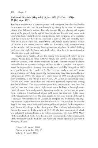 168     Chapter 9

Aleksandr Scriabin (Skryabin) (6 Jan. 1872 [25 Dec. 1871]–
27 [14] Apr. 1915)
Scriabin’s mother was a virtuoso pianist and composer, but she died before
he was one year old, and he was brought up mainly by an aunt, an amateur
pianist who did much to foster his early interest. He was playing and impro-
vising at the piano from the age of five, but did not learn to read music until
somewhat later. His first known compositions, both for piano, are a nocturne
in A flat, which may have been composed as early as 1882 but probably dates
from 1884, and a canon in D minor from 1883, which has the unusual texture
of a canon at the octave between treble and bass with a soft accompaniment
in the middle, and interesting three-against-two rhythms. Scriabin’s lifelong
preference for triple rhythmic units is already evident here in its combination
of both triplets and triple time.
      Several more works, all also for piano, were composed before he was
sixteen. All are listed in either GMO or MGG, but the two lists differ consid-
erably in content, with several omissions in both. Further research is clearly
needed before an accurate catalogue of these works is compiled, but a provi-
sional list is given here. Among these works, two probably dating from 1885
were published as Op. 1 and Op. 5, No. 1—respectively a valse in F minor
and a nocturne in F sharp minor (the nocturne may have been revised before
publication in 1890). The etude in C sharp minor of 1886 was also published
fairly promptly, as the first of Three Pieces, Op. 2, but an interesting sonata
fantasie in G sharp minor from the same year remained unpublished during
Scriabin’s lifetime. This seven-minute piece is in two sections, slow then fast;
both sections use characteristic triple metric units. It shows a thorough com-
mand of sonata form and pianistic figuration, and its second section, in sonata
form, contains a lyrical second subject in B major that returns in A flat major
in the recapitulation, before the coda reverts to the tonic minor. Although it
is in places very reminiscent of Chopin, its complex and technically challeng-
ing textures clearly foreshadow Scriabin’s later style. His penchant for unusual
keys is also very much in evidence during this early period, for key signatures
with four or five sharps or flats often appear. This tendency culminated in six
flats in his sonata in E flat minor of 1887–89, the first movement of which
was published in revised form as an Allegro appassionato, Op. 4, in 1892. Many
of the unpublished works have been issued posthumously, while manuscripts
of the remainder can be found in the National Scriabin Memorial Museum in
Moscow. Works:

      Canon in D minor, 1883
      Nocturne in A flat, 1884 (?)
      Valse in F minor, 1885
 