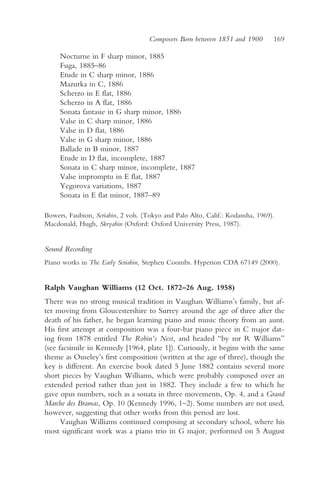 Composers Born between 1851 and 1900        169

     Nocturne in F sharp minor, 1885
     Fuga, 1885–86
     Etude in C sharp minor, 1886
     Mazurka in C, 1886
     Scherzo in E flat, 1886
     Scherzo in A flat, 1886
     Sonata fantasie in G sharp minor, 1886
     Valse in C sharp minor, 1886
     Valse in D flat, 1886
     Valse in G sharp minor, 1886
     Ballade in B minor, 1887
     Etude in D flat, incomplete, 1887
     Sonata in C sharp minor, incomplete, 1887
     Valse impromptu in E flat, 1887
     Yegorova variations, 1887
     Sonata in E flat minor, 1887–89

Bowers, Faubion, Scriabin, 2 vols. (Tokyo and Palo Alto, Calif.: Kodansha, 1969).
Macdonald, Hugh, Skryabin (Oxford: Oxford University Press, 1987).


Sound Recording
Piano works in The Early Scriabin, Stephen Coombs. Hyperion CDA 67149 (2000).


Ralph Vaughan Williams (12 Oct. 1872–26 Aug. 1958)
There was no strong musical tradition in Vaughan Williams’s family, but af-
ter moving from Gloucestershire to Surrey around the age of three after the
death of his father, he began learning piano and music theory from an aunt.
His first attempt at composition was a four-bar piano piece in C major dat-
ing from 1878 entitled The Robin’s Nest, and headed “by mr R Williams”
(see facsimile in Kennedy [1964, plate 1]). Curiously, it begins with the same
theme as Ouseley’s first composition (written at the age of three), though the
key is different. An exercise book dated 5 June 1882 contains several more
short pieces by Vaughan Williams, which were probably composed over an
extended period rather than just in 1882. They include a few to which he
gave opus numbers, such as a sonata in three movements, Op. 4, and a Grand
Marche des Bramas, Op. 10 (Kennedy 1996, 1–2). Some numbers are not used,
however, suggesting that other works from this period are lost.
      Vaughan Williams continued composing at secondary school, where his
most significant work was a piano trio in G major, performed on 5 August
 