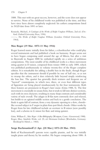 170    Chapter 9

1888. This met with no great success, however, and the score does not appear
to survive. None of his childhood works was published at the time, and they
have since been almost completely neglected: his earliest compositions listed
in NGD date from 1891 or later.

Kennedy, Michael, A Catalogue of the Works of Ralph Vaughan Williams, 2nd ed. (Ox-
  ford: Oxford University Press, 1996).
— —, The Works of Ralph Vaughan Williams (London: Oxford University Press,
 —
  1964).

Max Reger (19 Mar. 1873–11 May 1916)
Reger learned music initially from his father, a schoolteacher who could play
several instruments and had published a book on harmony. Reger seems not
to have begun composing until around the age of fifteen, but after a visit
to Bayreuth in August 1888 he embarked rapidly on a series of ambitious
compositions. The most notable of his childhood works is a three-movement
string quartet in D minor, composed from winter 1888 to early 1889, which
was published posthumously in volume twenty-five of the Reger complete
edition. It is remarkable for adding a double bass in the finale, though Reger
specifies that the instrument should if possible be one of half size, so as not
to swamp the others, and it does relatively little beyond simply reinforcing
the bass line. The quartet has generally thick textures and frequent use of
“layered” counterpoint, in which two, three, or even four different types
of figuration are being played simultaneously by the four instruments. Both
these features are prominent in Reger’s later music (Grim 1988, 5). The first
movement is essentially in sonata form, but it tends to fall into distinct sections,
each with its own character, resulting in many sharp contrasts and considerable
variety of style overall. The adagio in B flat starts extremely slow and relaxed,
but builds to an agitated middle section and back to a gentle conclusion. The
finale is again full of contrast, from a very dynamic opening to a slow, chorale-
like second subject in F major in plain four-part block chords. Other works by
Reger from his late childhood include an overture in B minor (now possibly
lost), and a scherzo in G minor for flute and string quintet.

Grim, William E., Max Reger: A Bio-Bibliography (Westport, Conn.: Greenwood, 1988).
Reger, Max, Sämtliche Werke, vol. 25, ed. Hermann Grabner (Wiesbaden, Germany:
  Breitkopf & Härtel, c. 1960).

Serge Rachmaninoff (1 Apr. [20 Mar.] 1873–28 Mar. 1943)
Both of Rachmaninoff’s parents were capable pianists, and he was initially
taught piano and theory by his mother. He began composing about 1886. A
 