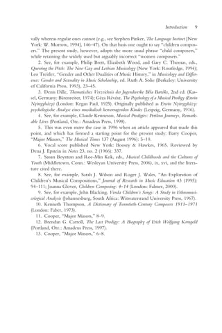Introduction    9

vally whereas regular ones cannot (e.g., see Stephen Pinker, The Language Instinct [New
York: W. Morrow, 1994], 146–47). On that basis one ought to say “children compos-
ers.” The present study, however, adopts the more usual phrase “child composers,”
while retaining the widely used but arguably incorrect “women composers.”
     2. See, for example, Philip Brett, Elizabeth Wood, and Gary C. Thomas, eds.,
Queering the Pitch: The New Gay and Lesbian Musicology (New York: Routledge, 1994);
Leo Treitler, “Gender and Other Dualities of Music History,” in Musicology and Differ-
ence: Gender and Sexuality in Music Scholarship, ed. Ruth A. Solie (Berkeley: University
of California Press, 1993), 23–45.
     3. Denis Dille, Thematisches Verzeichnis der Jugendwerke Béla Bartóks, 2nd ed. (Kas-
sel, Germany: Bärenreiter, 1974); Géza Révész, The Psychology of a Musical Prodigy (Erwin
Nyiregyházy) (London: Kegan Paul, 1925). Originally published as Erwin Nyiregyházy:
psychologische Analyse eines musikalisch hervorragenden Kindes (Leipzig, Germany, 1916).
     4. See, for example, Claude Kenneson, Musical Prodigies: Perilous Journeys, Remark-
able Lives (Portland, Ore.: Amadeus Press, 1998).
     5. This was even more the case in 1996 when an article appeared that made this
point, and which has formed a starting point for the present study: Barry Cooper,
“Major Minors,” The Musical Times 137 (August 1996): 5–10.
     6. Vocal score published New York: Boosey & Hawkes, 1965. Reviewed by
Dena J. Epstein in Notes 23, no. 2 (1966): 337.
     7. Susan Boynton and Roe-Min Kok, eds., Musical Childhoods and the Cultures of
Youth (Middletown, Conn.: Wesleyan University Press, 2006), ix, xvi, and the litera-
ture cited there.
     8. See, for example, Sarah J. Wilson and Roger J. Wales, “An Exploration of
Children’s Musical Compositions,” Journal of Research in Music Education 43 (1995):
94–111; Joanna Glover, Children Composing: 4–14 (London: Falmer, 2000).
     9. See, for example, John Blacking, Venda Children’s Songs: A Study in Ethnomusi-
cological Analysis (Johannesburg, South Africa: Witwatersrand University Press, 1967).
   10. Kenneth Thompson, A Dictionary of Twentieth-Century Composers 1911–1971
(London: Faber, 1973).
   11. Cooper, “Major Minors,” 8–9.
   12. Brendan G. Carroll, The Last Prodigy: A Biography of Erich Wolfgang Korngold
(Portland, Ore.: Amadeus Press, 1997).
   13. Cooper, “Major Minors,” 6–8.
 
