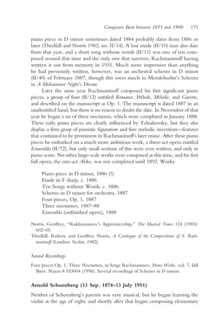 Composers Born between 1851 and 1900       171

piano piece in D minor sometimes dated 1884 probably dates from 1886 or
later (Threlfall and Norris 1982, no. II/14). A lost etude (II/10) may also date
from that year, and a short song without words (II/11) was one of ten com-
posed around that time and the only one that survives, Rachmaninoff having
written it out from memory in 1931. Much more impressive than anything
he had previously written, however, was an orchestral scherzo in D minor
(II/40) of February 1887, though this owes much to Mendelssohn’s Scherzo
in A Midsummer Night’s Dream.
      Later the same year Rachmaninoff composed his first significant piano
pieces, a group of four (II/12) entitled Romance, Prélude, Mélodie, and Gavotte,
and described on the manuscript as Op. 1. The manuscript is dated 1887 in an
unidentified hand, but there is no reason to doubt the date. In November of that
year he began a set of three nocturnes, which were completed in January 1888.
These early piano pieces are clearly influenced by Tchaikovsky, but they also
display a firm grasp of pianistic figuration and fine melodic invention—features
that continued to be prominent in Rachmaninoff’s later music. After these piano
pieces he embarked on a much more ambitious work, a three-act opera entitled
Esmeralda (II/72), but only small sections of this were ever written, and only in
piano score. No other large-scale works were composed at this time, and his first
full opera, the one-act Aleko, was not completed until 1892. Works:

     Piano piece in D minor, 1886 (?)
     Etude in F sharp, c. 1886
     Ten Songs without Words, c. 1886
     Scherzo in D minor for orchestra, 1887
     Four pieces, Op. 1, 1887
     Three nocturnes, 1887–88
     Esmeralda (unfinished opera), 1888

Norris, Geoffrey, “Rakhmaninov’s Apprenticeship,” The Musical Times 124 (1983):
  602–05.
Threlfall, Robert, and Geoffrey Norris, A Catalogue of the Compositions of S. Rach-
  maninoff (London: Scolar, 1982).

Sound Recordings
Four pieces Op. 1, Three Nocturnes, in Serge Rachmaninov, Piano Works, vol. 7, Idil
  Biret. Naxos 8 553004 (1996). Several recordings of Scherzo in D minor.

Arnold Schoenberg (13 Sep. 1874–13 July 1951)
Neither of Schoenberg’s parents was very musical, but he began learning the
violin at the age of eight, and shortly after that began composing elementary
 