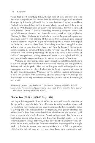 172    Chapter 9

violin duets (see Schoenberg 1952), though most of these are now lost. The
few other compositions that survive from his childhood might well have been
destroyed by Schoenberg himself, had they not been saved by his cousin Hans
Nachod, who passed them to Ena Steiner, who in turn described them in an
article in 1974. Steiner notes an eighty-one-bar romance for two violins and
viola, labelled “Opus 1,” which Schoenberg apparently composed around the
age of thirteen or fourteen, and from the same period an eighty-eight-bar
Nocturne für kleines Orchester, of which the second-violin part and a piano ar-
rangement survive. The opening of this, quoted by Steiner, is quite striking
in that it seems to suggest G major before settling into B minor. Less helpful
are Steiner’s comments about how Schoenberg must have struggled at first
to learn how to write four-bar phrases, and how he betrayed his inexperi-
ence by placing his downward stems on the “wrong” side of the notes. Such
comments seem unduly patronizing, like those in so many other accounts of
children’s compositions; placing downward stems on the right-hand side of
notes was actually a common feature in handwritten music of that time.
      Virtually no other compositions from Schoenberg’s childhood are known
to survive, except a few ländler for piano (whose opening bars are quoted by
Steiner) and a violin polka. Thus the total is quite small and insignificant for
a composer who was to play a leading role in the development of music in
the early twentieth century. What does survive exhibits a certain awkwardness
of style that contrasts with the fluency of some child composers, though this
feature is not necessarily a weakness and may be a pointer toward Schoenberg’s
later music.

Schoenberg, Arnold, “My Evolution,” The Musical Quarterly 38 (1952): 517–27.
Steiner, Ena, “Schoenberg’s Quest: Newly Discovered Works from His Early Years,”
  The Musical Quarterly 60 (1974): 401–20.


Charles Ives (20 Oct. 1874–19 May 1954)
Ives began learning music from his father, an able and versatile musician, at
the age of five, and the father’s predilection for using mind-stretching and
ear-stretching exercises (using two keys simultaneously, for example) in order
to develop the son’s musical abilities are legendary. Ives quickly absorbed the
influences of at least three musical traditions: church music (he became a paid
church organist when only thirteen), American light music (his father was a
bandmaster among other things), and European Classical music. He began
composing about the age of twelve, and all three traditions quickly became ap-
parent in his music, with more than one sometimes appearing within a single
work. He had written more than a dozen works in several different genres by
1890, but the dates of most are very uncertain: Ives’s own retrospective dat-
 