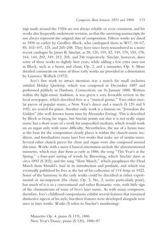 Composers Born between 1851 and 1900      173

ings made around the 1920s are not always reliable or even consistent, and his
works also frequently underwent revision, so that the surviving manuscripts do
not always represent the original date of composition. Fifteen works are dated
to 1890 or earlier by Geoffrey Block, who catalogued them as W17, 66–67,
85, 102–107, 125, and 245–248. They have since been renumbered in a more
recent catalogue by James B. Sinclair, as 28, 120, 109, 52, 149, 170, 159, 178,
164, 144, 202, 349, 212, 205, and 246 respectively. Sinclair, however, dates
some of these works to slightly later years, while adding a few extra ones not
in Block, such as a hymn and chant, Op. 2, and a minuetto, Op. 4. More
detailed comments on some of these early works are provided in a dissertation
by Laurence Wallach (1973).
      Ives’s first work to attract attention was a march for small orchestra
entitled Holiday Quickstep, which was composed in December 1887 and
performed publicly in Danbury, Connecticut, on 16 January 1888. Written
within the light-music tradition, it was given a very favorable review in the
local newspaper, which described Ives as a “musical genius.” Two other simi-
lar pieces of popular music, a New Year’s dance and a march (S 120 and S
109), are scored for piano. Another early work is a fantasia on “Jerusalem the
Golden” (the well-known hymn tune by Alexander Ewing). This is described
by Block as being for organ, but Sinclair points out that it is not really organ
music but a short score of a work for unspecified medium, which would work
on an organ only with some difficulty. Nevertheless, the use of a hymn tune
as the basis for the composition clearly places it within the church-music tra-
dition, and foreshadows many later Ives works that make use of similar tunes.
Several other church pieces for choir and organ were also composed around
this time. Works with a more Classical orientation include the aforementioned
minuetto, which may date from as early as 1886; the song “This Year’s at the
Spring,” a four-part setting of words by Browning, which Sinclair dates as
circa 1892 (S 202); and the song “Slow March,” which paraphrases the Dead
March from Handel’s Saul in its introduction and postlude, and which was
eventually published by Ives as the last of his collection of 114 Songs in 1922.
Some of the harmony in the early works could be described as either experi-
mental or incompetent (the chant, Op. 2, No. 2, seems particularly poor),
but much of it is in a conventional and rather Romantic vein, with little sign
of the chromaticism of some of Ives’s later music. As with many composers,
therefore, Ives’s childhood compositions exhibit several features that remained
distinctive aspects of his style, but these features were developed alongside new
ones in later works. Works (S refers to Sinclair’s numbering):


     Minuetto Op. 4, piano (S 119), 1886
     New Year’s Dance, piano (S 120), 1886–87
 