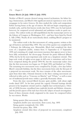 176     Chapter 9

Ernest Bloch (24 July 1880–15 July 1959)
Neither of Bloch’s parents showed strong musical inclinations, his father be-
ing a businessman, and Bloch’s first significant musical experiences were at the
synagogue in his native Geneva. He then studied the violin and composition
before leaving home at the age of sixteen. He did not begin composing par-
ticularly early, and his first known works date from 1895; once he had started,
however, he composed several substantial and ambitious works in quick suc-
cession. The earliest works are still unpublished, but the manuscripts survive in
the Library of Congress in Washington, D.C., and have been listed by David
L. Sills (1986). Nearly all are meticulously dated, enabling Bloch’s progress to
be monitored.
      The earliest work is the first movement of a string quartet, written at the
age of fourteen and dated May 1895. The rest of the quartet was completed by
1 February the following year. Meanwhile, Bloch had completed the short
score of a Symphonie funèbre, written from 11 September to 17 September
1895 and consisting of a single-movement maestoso that appears never to have
been fully orchestrated. An eleven-page Pastorale for piano followed (March
1896), but by far his most important early work was a Symphonie orientale. This
large-scale work of eighty-seven pages in full score is sometimes said to have
been composed during the period 1894–96, but the manuscript makes clear
that the first movement was begun on 19 April 1896 and finished on 5 May.
The remaining two movements were completed by 20 July, a few days before
Bloch’s sixteenth birthday, but the three movements form only the first part of
a projected six-movement work. No trace remains of the other movements,
apart from their titles. Oriental elements in the three existing movements are
reflected in titles such as “Caravane en Marche” and “l’Oasis,” as well as some
use of traditional Jewish tunes within a generally Romantic idiom.
      From this time onward Bloch became quite prolific, with about eight
works dated 1897. In his later period the vaguely Oriental leanings already
present in his Symphonie orientale (and in a slightly later orchestral piece, Orien-
tale, of 1898) became crystallized into explicitly Jewish and Hebraic elements,
and the Jewish aspects of his style have been the subject of much investigation.
Some of these elements clearly originated in the music he composed before
he was sixteen. Works:

      String quartet (first movement), May 1895
      Symphonie funèbre (one movement, short score), Sep. 1895
      String quartet (completed), Feb. 1896
      Pastorale for piano, Mar. 1896
      Symphonie orientale (first three of projected six movements), completed
         July 1896
 