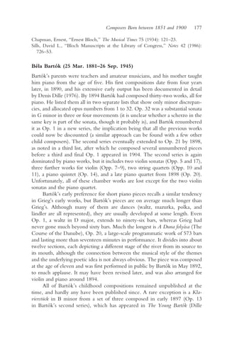 Composers Born between 1851 and 1900      177

Chapman, Ernest, “Ernest Bloch,” The Musical Times 75 (1934): 121–23.
Sills, David L., “Bloch Manuscripts at the Library of Congress,” Notes 42 (1986):
   726–53.

Béla Bartók (25 Mar. 1881–26 Sep. 1945)
Bartók’s parents were teachers and amateur musicians, and his mother taught
him piano from the age of five. His first compositions date from four years
later, in 1890, and his extensive early output has been documented in detail
by Denis Dille (1976). By 1894 Bartók had composed thirty-two works, all for
piano. He listed them all in two separate lists that show only minor discrepan-
cies, and allocated opus numbers from 1 to 32. Op. 32 was a substantial sonata
in G minor in three or four movements (it is unclear whether a scherzo in the
same key is part of the sonata, though it probably is), and Bartók renumbered
it as Op. 1 in a new series, the implication being that all the previous works
could now be discounted (a similar approach can be found with a few other
child composers). The second series eventually extended to Op. 21 by 1898,
as noted in a third list, after which he composed several unnumbered pieces
before a third and final Op. 1 appeared in 1904. The second series is again
dominated by piano works, but it includes two violin sonatas (Opp. 5 and 17),
three further works for violin (Opp. 7–9), two string quartets (Opp. 10 and
11), a piano quintet (Op. 14), and a late piano quartet from 1898 (Op. 20).
Unfortunately, all of these chamber works are lost except for the two violin
sonatas and the piano quartet.
      Bartók’s early preference for short piano pieces recalls a similar tendency
in Grieg’s early works, but Bartók’s pieces are on average much longer than
Grieg’s. Although many of them are dances (waltz, mazurka, polka, and
ländler are all represented), they are usually developed at some length. Even
Op. 1, a waltz in D major, extends to ninety-six bars, whereas Grieg had
never gone much beyond sixty bars. Much the longest is A Duna folyása (The
Course of the Danube), Op. 20, a large-scale programmatic work of 573 bars
and lasting more than seventeen minutes in performance. It divides into about
twelve sections, each depicting a different stage of the river from its source to
its mouth, although the connection between the musical style of the themes
and the underlying poetic idea is not always obvious. The piece was composed
at the age of eleven and was first performed in public by Bartók in May 1892,
to much applause. It may have been revised later, and was also arranged for
violin and piano around 1894.
      All of Bartók’s childhood compositions remained unpublished at the
time, and hardly any have been published since. A rare exception is a Kla-
vierstück in B minor from a set of three composed in early 1897 (Op. 13
in Bartók’s second series), which has appeared in The Young Bartók (Dille
 