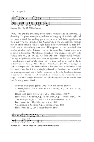 178     Chapter 9




Example 9.3. Bartók, Változó darab.


1965, 1–3). (All the remaining items in this collection are of later date.) A
charming if unpretentious piece, it shows a clear grasp of pianistic style and
harmonic control, but nothing particularly exceptional. Most significant in
these early works, including this Klavierstück, is the characteristic texture
that so often prevails, with a right-hand melody supported by firm left-
hand chords, often of only two notes. This type of texture, combined with
small-scale, dance-related forms, reappears in several later Bartók pieces such
as some in his famous Mikrokosmos collection. The sound of the very early
Változó darab op. 2 of 1890 (ex. 9.3, from Dille 1965, 53) is notably forward-
looking and probably quite new, even though one can find precursors of it
in much piano music of the nineteenth century; and its textural similarity
to his “Peasant Dance,” No. 128 from Mikrokosmos (ex. 9.4, showing bars
5–8), is conspicuous. The main difference between these two extracts is the
harmonic idiom, but it is surprising how Bartókian the first extract sounds if,
for instance, one adds a two-flat key signature to the right-hand part; indeed,
its resemblance to the second extract then becomes quite uncanny in many
ways. Thus what Bartók discovered as a child composer was to remain with
him for many years. Works:

      Nineteen short piano pieces, Opp. 1–19 (first series), 1890–91
      A Duna folyása (The Course of the Danube), Op. 20 (first series),
         1890–94
      Eleven short piano pieces, Opp. 21–31 (first series), 1891–94
      Piano sonata in G minor, Op. 32 (first series), Op. 1 (second series), 1894
      Two short piano pieces, Opp. 2 and 4 (second series), 1895
      Piano sonata in F, Op. 3 (second series), 1895
      Violin sonata in C minor, Op. 5 (second series), 1895
      Piano sonata in C, Op. 6 (second series), 1895




Example 9.4. Bartók, “Peasant Dance” from Mikrokosmos.
 