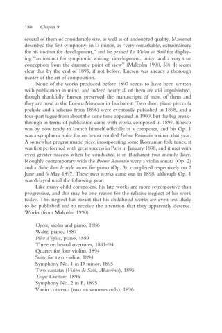 180     Chapter 9

several of them of considerable size, as well as of undoubted quality. Massenet
described the first symphony, in D minor, as “very remarkable, extraordinary
for his instinct for development,” and he praised La Vision de Saül for display-
ing “an instinct for symphonic writing, development, unity, and a very true
conception from the dramatic point of view” (Malcolm 1990, 50). It seems
clear that by the end of 1895, if not before, Enescu was already a thorough
master of the art of composition.
     None of the works produced before 1897 seems to have been written
with publication in mind, and indeed nearly all of them are still unpublished,
though thankfully Enescu preserved the manuscripts of most of them and
they are now in the Enescu Museum in Bucharest. Two short piano pieces (a
prelude and a scherzo from 1896) were eventually published in 1898, and a
four-part fugue from about the same time appeared in 1900, but the big break-
through in terms of publication came with works composed in 1897. Enescu
was by now ready to launch himself officially as a composer, and his Op. 1
was a symphonic suite for orchestra entitled Poème Roumain written that year.
A somewhat programmatic piece incorporating some Romanian folk tunes, it
was first performed with great success in Paris in January 1898, and it met with
even greater success when he conducted it in Bucharest two months later.
Roughly contemporary with the Poème Roumain were a violin sonata (Op. 2)
and a Suite dans le style ancien for piano (Op. 3), completed respectively on 2
June and 6 May 1897. These two works came out in 1898, although Op. 1
was delayed until the following year.
     Like many child composers, his late works are more retrospective than
progressive, and this may be one reason for the relative neglect of his work
today. This neglect has meant that his childhood works are even less likely
to be published and to receive the attention that they apparently deserve.
Works (from Malcolm 1990):

      Opera, violin and piano, 1886
      Waltz, piano, 1887
      Pièce d’église, piano, 1889
      Three orchestral overtures, 1891–94
      Quartet for four violins, 1894
      Suite for two violins, 1894
      Symphony No. 1 in D minor, 1895
      Two cantatas (Vision de Saül, Ahasvérus), 1895
      Tragic Overture, 1895
      Symphony No. 2 in F, 1895
      Violin concerto (two movements only), 1896
 
