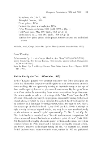 Composers Born between 1851 and 1900          181

     Symphony No. 3 in F, 1896
     Triumphal Overture, 1896
     Piano quintet, 1896
     Fantaisie for piano and orchestra, 1896
     Poème Roumain, orchestra, 1897 (publ. 1899 as Op. 1)
     First Piano Suite, May 1897 (publ. 1898 as Op. 3)
     Violin sonata in D, June 1897 (publ. 1898 as Op. 2)
     Various short piano pieces, violin pieces, further cantatas, and unfinished
        works

Malcolm, Noel, George Enescu: His Life and Music (London: Toccata Press, 1990).


Sound Recordings
Poème roumain Op. 1, cond. Cristian Mandeal. Arte Nova 74321 65425-2 (2000).
Violin Sonata Op. 2 in George Enescu, Violin Sonatas, Vilmos Szabadi. Hungaroton
  HCD 31778 (1997).
Suite for Piano Op. 3 in George Enescu, Piano Suites, Aurora Ienei. Olympia OCD
  414 (1981).


Zoltán Kodály (16 Dec. 1882–6 Mar. 1967)
Both of Kodály’s parents were amateur musicians—his father could play the
violin and his mother the piano—and he grew up in an environment of much
music-making. He was apparently starting to improvise songs at the age of
four, and he quickly learned to play several instruments. By the age of four-
teen, if not earlier, he was writing down some compositions for performance.
His earliest works include several settings of the “Ave Maria,” one dated 20
October 1897, and other sacred compositions presumably written for his local
church choir, of which he was a member. His earliest dated work appears to
be a minuet in B flat major for string quartet, with a trio section in G major,
the manuscript of which is dated 10 July 1897 (see Laki 1992). Although its
style scarcely advances beyond Haydn, and may have been modeled partly
on the minuets in two of Haydn’s quartets—Op. 55, No. 3, and Op. 74,
No. 1—it has been described as a “forceful and coherent composition full
of invention and almost flawless from a technical point of view” (Laki 1992,
30). It exhibits thoroughly idiomatic quartet writing, and contains interesting
tonal excursions to D flat major and E flat minor during the minuet section,
and from G major to E flat major during the trio. His overture in D minor
for full orchestra was a more substantial work, written in 1897 and performed
 