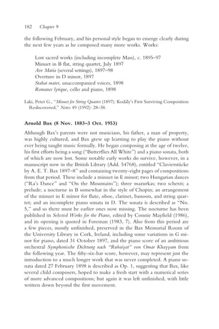 182    Chapter 9

the following February, and his personal style began to emerge clearly during
the next few years as he composed many more works. Works:

      Lost sacred works (including incomplete Mass), c. 1895–97
      Minuet in B flat, string quartet, July 1897
      Ave Maria (several settings), 1897–98
      Overture in D minor, 1897
      Stabat mater, unaccompanied voices, 1898
      Romance lyrique, cello and piano, 1898

Laki, Peter G., “Minuet for String Quartet (1897): Kodály’s First Surviving Composition
  Rediscovered,” Notes 49 (1992): 28–38.


Arnold Bax (8 Nov. 1883–3 Oct. 1953)
Although Bax’s parents were not musicians, his father, a man of property,
was highly cultured, and Bax grew up learning to play the piano without
ever being taught music formally. He began composing at the age of twelve,
his first efforts being a song (“Butterflies All White”) and a piano sonata, both
of which are now lost. Some notable early works do survive, however, in a
manuscript now in the British Library (Add. 54768), entitled “Clavierstücke
by A. E. T. Bax 1897–8” and containing twenty-eight pages of compositions
from that period. These include a minuet in E minor; two Hungarian dances
(“Ra’s Dance” and “On the Mountains”); three mazurkas; two scherzi; a
prelude; a nocturne in B somewhat in the style of Chopin; an arrangement
of the minuet in E minor for flute, oboe, clarinet, bassoon, and string quar-
tet; and an incomplete piano sonata in D. The sonata is described as “No.
5,” and so there must be earlier ones now missing. The nocturne has been
published in Selected Works for the Piano, edited by Connie Mayfield (1986),
and its opening is quoted in Foreman (1983, 7). Also from this period are
a few pieces, mostly unfinished, preserved in the Bax Memorial Room of
the University Library in Cork, Ireland, including some variations in G mi-
nor for piano, dated 31 October 1897, and the piano score of an ambitious
orchestral Symphonische Dichtung nach “Rubaiyat” von Omar Khayyam from
the following year. The fifty-six-bar score, however, may represent just the
introduction to a much longer work that was never completed. A piano so-
nata dated 27 February 1898 is described as Op. 1, suggesting that Bax, like
several child composers, hoped to make a fresh start with a numerical series
of more advanced compositions; but again it was left unfinished, with little
written down beyond the first movement.
 