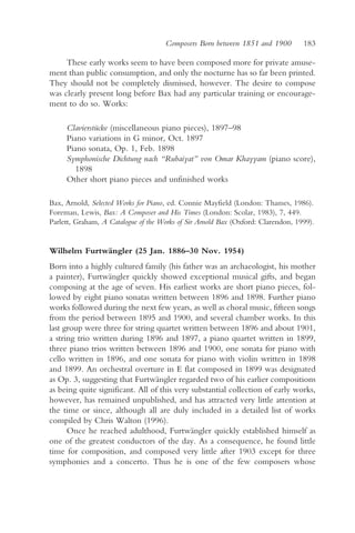 Composers Born between 1851 and 1900         183

     These early works seem to have been composed more for private amuse-
ment than public consumption, and only the nocturne has so far been printed.
They should not be completely dismissed, however. The desire to compose
was clearly present long before Bax had any particular training or encourage-
ment to do so. Works:

     Clavierstücke (miscellaneous piano pieces), 1897–98
     Piano variations in G minor, Oct. 1897
     Piano sonata, Op. 1, Feb. 1898
     Symphonische Dichtung nach “Rubaiyat” von Omar Khayyam (piano score),
       1898
     Other short piano pieces and unfinished works

Bax, Arnold, Selected Works for Piano, ed. Connie Mayfield (London: Thames, 1986).
Foreman, Lewis, Bax: A Composer and His Times (London: Scolar, 1983), 7, 449.
Parlett, Graham, A Catalogue of the Works of Sir Arnold Bax (Oxford: Clarendon, 1999).


Wilhelm Furtwängler (25 Jan. 1886–30 Nov. 1954)
Born into a highly cultured family (his father was an archaeologist, his mother
a painter), Furtwängler quickly showed exceptional musical gifts, and began
composing at the age of seven. His earliest works are short piano pieces, fol-
lowed by eight piano sonatas written between 1896 and 1898. Further piano
works followed during the next few years, as well as choral music, fifteen songs
from the period between 1895 and 1900, and several chamber works. In this
last group were three for string quartet written between 1896 and about 1901,
a string trio written during 1896 and 1897, a piano quartet written in 1899,
three piano trios written between 1896 and 1900, one sonata for piano with
cello written in 1896, and one sonata for piano with violin written in 1898
and 1899. An orchestral overture in E flat composed in 1899 was designated
as Op. 3, suggesting that Furtwängler regarded two of his earlier compositions
as being quite significant. All of this very substantial collection of early works,
however, has remained unpublished, and has attracted very little attention at
the time or since, although all are duly included in a detailed list of works
compiled by Chris Walton (1996).
      Once he reached adulthood, Furtwängler quickly established himself as
one of the greatest conductors of the day. As a consequence, he found little
time for composition, and composed very little after 1903 except for three
symphonies and a concerto. Thus he is one of the few composers whose
 