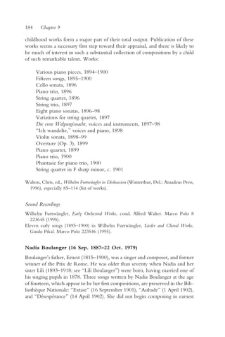 184     Chapter 9

childhood works form a major part of their total output. Publication of these
works seems a necessary first step toward their appraisal, and there is likely to
be much of interest in such a substantial collection of compositions by a child
of such remarkable talent. Works:

      Various piano pieces, 1894–1900
      Fifteen songs, 1895–1900
      Cello sonata, 1896
      Piano trio, 1896
      String quartet, 1896
      String trio, 1897
      Eight piano sonatas, 1896–98
      Variations for string quartet, 1897
      Die erste Walpurgisnacht, voices and instruments, 1897–98
      “Ich wandelte,” voices and piano, 1898
      Violin sonata, 1898–99
      Overture (Op. 3), 1899
      Piano quartet, 1899
      Piano trio, 1900
      Phantasie for piano trio, 1900
      String quartet in F sharp minor, c. 1901

Walton, Chris, ed., Wilhelm Furtwängler in Diskussion (Winterthur, Del.: Amadeus Press,
 1996), especially 85–114 (list of works).


Sound Recordings
Wilhelm Furtwängler, Early Orchestral Works, cond. Alfred Walter. Marco Polo 8
  223645 (1995).
Eleven early songs (1895–1900) in Wilhelm Furtwängler, Lieder and Choral Works,
  Guido Pikal. Marco Polo 223546 (1995).


Nadia Boulanger (16 Sep. 1887–22 Oct. 1979)
Boulanger’s father, Ernest (1815–1900), was a singer and composer, and former
winner of the Prix de Rome. He was older than seventy when Nadia and her
sister Lili (1893–1918; see “Lili Boulanger”) were born, having married one of
his singing pupils in 1878. Three songs written by Nadia Boulanger at the age
of fourteen, which appear to be her first compositions, are preserved in the Bib-
liothèque Nationale: “Extase” (16 September 1901), “Aubade” (1 April 1902),
and “Désespérance” (14 April 1902). She did not begin composing in earnest
 