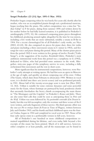 186    Chapter 9

Sergei Prokofiev (23 [11] Apr. 1891–5 Mar. 1953)
Prokofiev began composing when he was barely five years old, shortly after his
mother, who was an accomplished pianist though not a professional musician,
began teaching him the piano. His earliest composition was a nine-bar “In-
dian Galop” in F for piano, dating from summer 1896 and written down by
his mother before he had fully learned notation; it is published in Prokofiev’s
autobiography (1979, 10). He continued composing piano pieces throughout
his childhood, producing around eighty altogether by the time he was sixteen,
including a few works that are more substantial, notably a sonata in B flat in
1904. For a recent chronological list of all Prokofiev’s early works, see Nice
(2003, 63–65). He also composed six pieces for piano duet, three for violin
and piano (including a three-movement sonata in C minor in 1903), and five
songs for voice and piano during this period. Many of the shorter piano pieces
from the period 1902–6 were written in five groups of twelve Pesenki (“Little
Songs”), at the suggestion of his teacher, Reinhold Glière. Prokofiev’s most
ambitious instrumental work from this period was a symphony in G (1902),
dedicated to Glière, who had provided some assistance in the work. Alto-
gether, sixty-one pages of this symphony survive in score, including a fully
orchestrated first movement and the rest in short score.
      More significant than his instrumental compositions, however, were Pro-
kofiev’s early attempts at writing operas. He had first seen an opera in Moscow
at the age of eight, and quickly set about composing one of his own: Velikan
(The Giant), which dates from February to about June 1900. Written in vocal
score, it is divided into three acts (seven scenes) and was performed privately
in 1901. About half of the twenty-seven-page score is now lost (Nice 2003,
12, 363). Velikan is notable for some extreme dynamics and some powerful
music for the Giant, whose footsteps are portrayed by loud, ponderous chords
that uncannily foreshadow the heavy chords accompanying the main theme
in “The Montagues and the Capulets” in Prokofiev’s Romeo and Juliet. There
are also some bird calls that could be seen as anticipating those in Peter and
the Wolf. Velikan was soon followed by Na pustïnnïkh ostrovakh (On Desert Is-
lands), but this was left incomplete; only the overture and three scenes of Act I
were written, and only fragments of these survive. His third operatic effort was
the one-act Pir vo vremya chumï (A Feast in Time of Plague), written between
July and October 1903; and his fourth and final childhood opera was the four-
act Undina, begun in 1904 and completed in vocal score in 1907. None of his
four early operas exists in a performable version in full score, however.
      All of Prokofiev’s one hundred or more childhood compositions re-
mained unpublished during his lifetime, and even today little beyond a few
excerpts of this music has been printed. Much of it still survives, however,
either complete or at least partially, and all the manuscripts can be found in
 