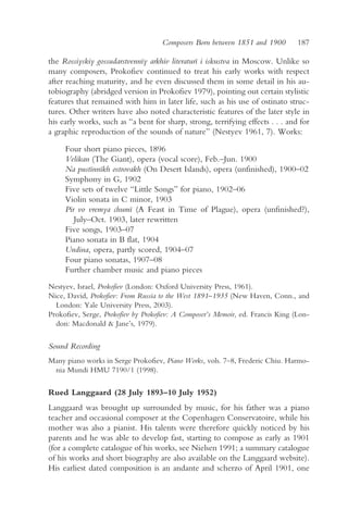 Composers Born between 1851 and 1900        187

the Rossiyskiy gossudarstvennïy arkhiv literaturï i iskustva in Moscow. Unlike so
many composers, Prokofiev continued to treat his early works with respect
after reaching maturity, and he even discussed them in some detail in his au-
tobiography (abridged version in Prokofiev 1979), pointing out certain stylistic
features that remained with him in later life, such as his use of ostinato struc-
tures. Other writers have also noted characteristic features of the later style in
his early works, such as “a bent for sharp, strong, terrifying effects . . . and for
a graphic reproduction of the sounds of nature” (Nestyev 1961, 7). Works:

     Four short piano pieces, 1896
     Velikan (The Giant), opera (vocal score), Feb.–Jun. 1900
     Na pustïnnïkh ostrovakh (On Desert Islands), opera (unfinished), 1900–02
     Symphony in G, 1902
     Five sets of twelve “Little Songs” for piano, 1902–06
     Violin sonata in C minor, 1903
     Pir vo vremya chumï (A Feast in Time of Plague), opera (unfinished?),
        July–Oct. 1903, later rewritten
     Five songs, 1903–07
     Piano sonata in B flat, 1904
     Undina, opera, partly scored, 1904–07
     Four piano sonatas, 1907–08
     Further chamber music and piano pieces
Nestyev, Israel, Prokofiev (London: Oxford University Press, 1961).
Nice, David, Prokofiev: From Russia to the West 1891–1935 (New Haven, Conn., and
  London: Yale University Press, 2003).
Prokofiev, Serge, Prokofiev by Prokofiev: A Composer’s Memoir, ed. Francis King (Lon-
  don: Macdonald & Jane’s, 1979).

Sound Recording
Many piano works in Serge Prokofiev, Piano Works, vols. 7–8, Frederic Chiu. Harmo-
 nia Mundi HMU 7190/1 (1998).

Rued Langgaard (28 July 1893–10 July 1952)
Langgaard was brought up surrounded by music, for his father was a piano
teacher and occasional composer at the Copenhagen Conservatoire, while his
mother was also a pianist. His talents were therefore quickly noticed by his
parents and he was able to develop fast, starting to compose as early as 1901
(for a complete catalogue of his works, see Nielsen 1991; a summary catalogue
of his works and short biography are also available on the Langgaard website).
His earliest dated composition is an andante and scherzo of April 1901, one
 