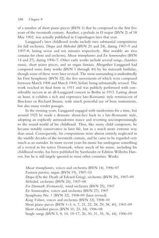 188    Chapter 9

of a number of short piano pieces (BVN 1) that he composed in the first five
years of the twentieth century. Another, a prelude in D major (BVN 2) of 18
May 1902, was actually published in Copenhagen later that year.
     Langgaard’s later childhood works include two substantial compositions
for full orchestra, Drapa and Heltedød (BVN 20 and 24), dating 1907–9 and
1907–8, lasting seven and ten minutes respectively. Also notable are two
cantatas for choir and orchestra, Musae triumphantes and En Sommeraften (BVN
14 and 27), dating 1906–7. Other early works include several songs, chamber
music, short piano pieces, and an organ fantasia. Altogether Langgaard had
composed some forty works (BVN 1 through 40) by his sixteenth birthday,
though some of these were later revised. The most outstanding is undoubtedly
his First Symphony (BVN 32), the five movements of which were composed
between March 1908 and March 1909, before being substantially revised. The
work reached its final form in 1911 and was publicly performed with con-
siderable success at an all-Langgaard concert in Berlin in 1913. Lasting about
an hour, it exhibits a rich and expressive late-Romantic style reminiscent of
Bruckner or Richard Strauss, with much powerful use of brass instruments,
but also many tender passages.
     In the ensuing years, Langgaard engaged with modernism for a time, but
around 1925 he made a dramatic about-face back to a late-Romantic style,
adopting an explicitly antimodernist stance and reverting uncompromisingly
to the sound-world of his childhood. Thus, like many child composers, he
became notably conservative in later life, but in a much more extreme way
than usual. Consequently, his compositions were almost entirely neglected in
the middle decades of the twentieth century, and he came to be regarded very
much as an outsider. In more recent years his music has undergone something
of a revival in his native Denmark, where much of his music, including his
childhood works, has been published by Samfundet or Edition Wilhelm Han-
sen, but he is still largely ignored in most other countries. Works:

      Musae triumphantes, voices and orchestra (BVN 14), 1906–07
      Fantasia patetica, organ (BVN 19), 1907–10
      Drapa (On the Death of Edvard Grieg), orchestra (BVN 20), 1907–09
      Heltedød, orchestra (BVN 24), 1907–08
      For Danmark (Festmarsch), wind orchestra (BVN 25), 1907
      En Sommeraften, voices and orchestra (BVN 27), 1907
      Symphony No. 1 (BVN 32), 1908–09 (later revised)
      Kong Volmer, voices and orchestra (BVN 33), 1908–10
      Short piano pieces (BVN 1–3, 6, 7, 21, 22, 28, 29, 38, 40), 1901–09
      Short chamber pieces (BVN 10, 23, 34), 1906–08
      Single songs (BVN 5, 8, 10, 15–17, 26, 30, 31, 35, 36, 44), 1906–09
 